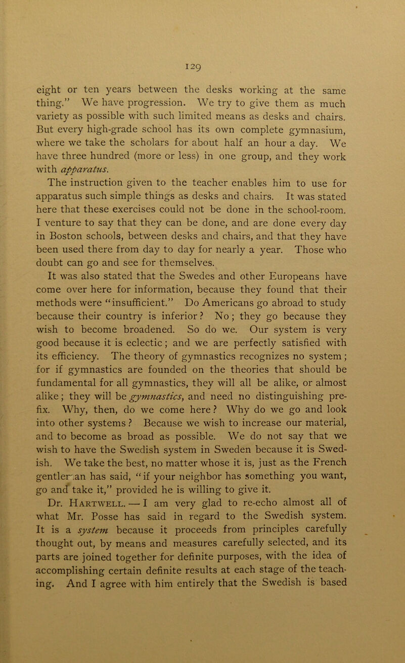 eight or ten years between the desks working at the same thing.” We have progression. We try to give them as much variety as possible with such limited means as desks and chairs. But every high-grade school has its own complete gymnasium, where we take the scholars for about half an hour a day. We have three hundred (more or less) in one group, and they work with apparatus. The instruction given to the teacher enables him to use for apparatus such simple things as desks and chairs. It was stated here that these exercises could not be done in the school-room. I venture to say that they can be done, and are done every day in Boston schools, between desks and chairs, and that they have been used there from day to day for nearly a year. Those who doubt can go and see for themselves. It was also stated that the Swedes and other Europeans have come over here for information, because they found that their methods were “insufficient.” Do Americans go abroad to study because their country is inferior? No; they go because they wish to become broadened. So do we. Our system is very good because it is eclectic; and we are perfectly satisfied with its efficiency. The theory of gymnastics recognizes no system; for if gymnastics are founded on the theories that should be fundamental for all gymnastics, they will all be alike, or almost alike; they will be gymnastics, and need no distinguishing pre- fix. Why, then, do we come here ? Why do we go and look into other systems ? Because we wish to increase our material, and to become as broad as possible. We do not say that we wish to have the Swedish system in Sweden because it is Swed- ish. We take the best, no matter whose it is, just as the French gentleman has said, “ if your neighbor has something you want, go and take it,” provided he is willing to give it. Dr. Hartwell. — I am very glad to re-echo almost all of what Mr. Posse has said in regard to the Swedish system. It is a system because it proceeds from principles carefully thought out, by means and measures carefully selected, and its parts are joined together for definite purposes, with the idea of accomplishing certain definite results at each stage of the teach- ing. And I agree with him entirely that the Swedish is based