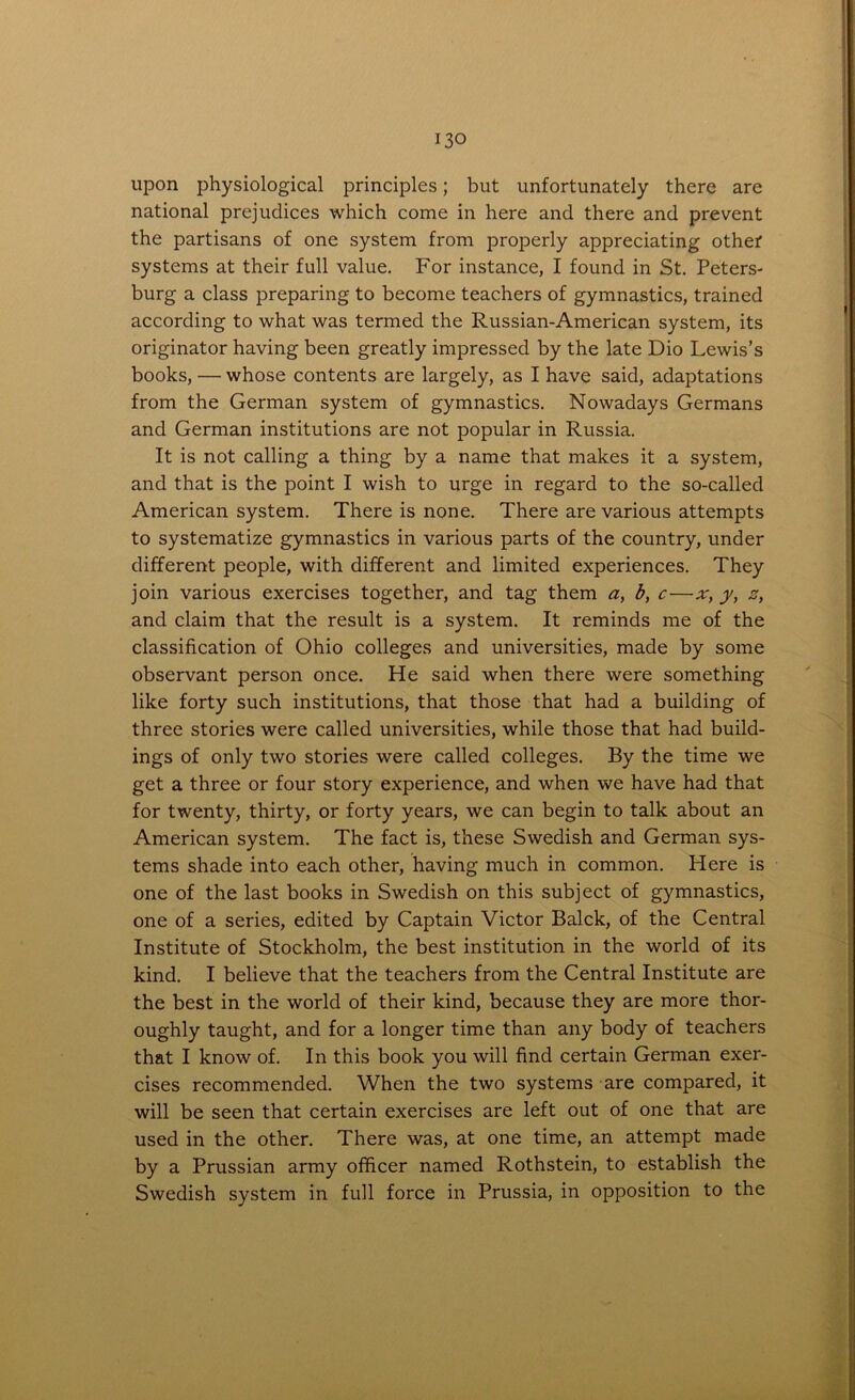 upon physiological principles; but unfortunately there are national prejudices which come in here and there and prevent the partisans of one system from properly appreciating other systems at their full value. For instance, I found in St. Peters- burg a class preparing to become teachers of gymnastics, trained according to what was termed the Russian-American system, its originator having been greatly impressed by the late Dio Lewis’s books, — whose contents are largely, as I have said, adaptations from the German system of gymnastics. Nowadays Germans and German institutions are not popular in Russia. It is not calling a thing by a name that makes it a system, and that is the point I wish to urge in regard to the so-called American system. There is none. There are various attempts to systematize gymnastics in various parts of the country, under different people, with different and limited experiences. They join various exercises together, and tag them a, b, c—y, z, and claim that the result is a system. It reminds me of the classification of Ohio colleges and universities, made by some observant person once. He said when there were something like forty such institutions, that those that had a building of three stories were called universities, while those that had build- ings of only two stories were called colleges. By the time we get a three or four story experience, and when we have had that for twenty, thirty, or forty years, we can begin to talk about an American system. The fact is, these Swedish and German sys- tems shade into each other, having much in common. Here is one of the last books in Swedish on this subject of gymnastics, one of a series, edited by Captain Victor Balck, of the Central Institute of Stockholm, the best institution in the world of its kind. I believe that the teachers from the Central Institute are the best in the world of their kind, because they are more thor- oughly taught, and for a longer time than any body of teachers that I know of. In this book you will find certain German exer- cises recommended. When the two systems are compared, it will be seen that certain exercises are left out of one that are used in the other. There was, at one time, an attempt made by a Prussian army officer named Rothstein, to establish the Swedish system in full force in Prussia, in opposition to the