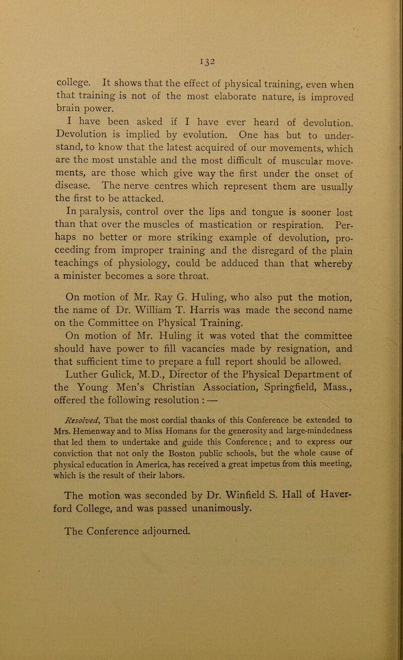 college. It shows that the effect of physical training, even when that training is not of the most elaborate nature, is improved brain power. I have been asked if I have ever heard of devolution. Devolution is implied by evolution. One has but to under- stand, to know that the latest acquired of our movements, which are the most unstable and the most difficult of muscular move- ments, are those which give way the first under the onset of disease. The nerve centres which represent them are usually the first to be attacked. In paralysis, control over the lips and tongue is sooner lost than that over the muscles of mastication or respiration. Per- haps no better or more striking example of devolution, pro- ceeding from improper training and the disregard of the plain teachings of physiology, could be adduced than that whereby a minister becomes a sore throat. On motion of Mr. Ray G. Huling, who also put the motion, the name of Dr. William T. Harris was made the second name on the Committee on Physical Training. On motion of Mr. Pluling it was voted that the committee should have power to fill vacancies made by resignation, and that sufficient time to prepare a full report should be allowed. Luther Gulick, M.D., Director of the Physical Department of the Young Men’s Christian Association, Springfield, Mass., offered the following resolution : — Resolved, That the most cordial thanks of this Conference be extended to Mrs. Hemenway and to Miss Homans for the generosity and large-mindedness that led them to undertake and guide this Conference; and to express our conviction that not only the Boston public schools, but the whole cause of physical education in America, has received a great impetus from this meeting, which is the result of their labors. The motion was seconded by Dr. Winfield S. Hall of Haver- ford College, and was passed unanimously. The Conference adjourned.