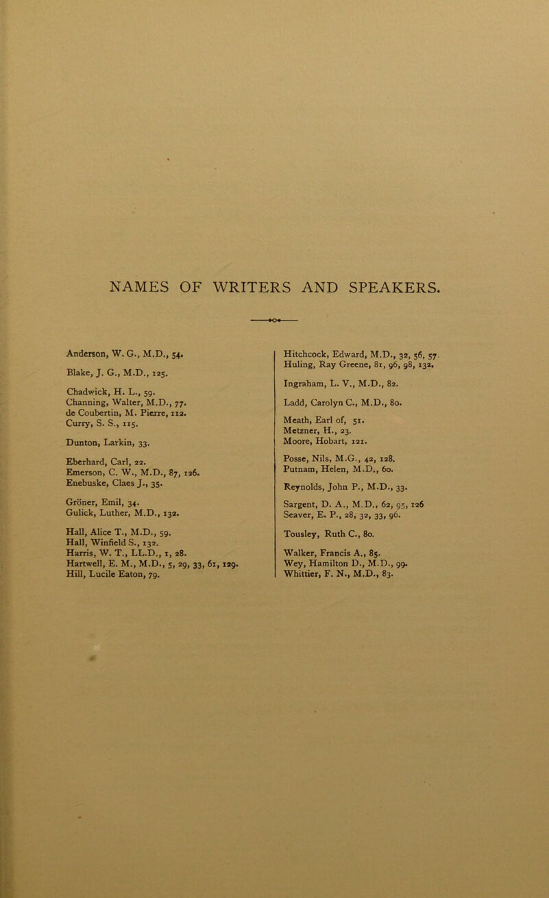 NAMES OF WRITERS AND SPEAKERS Anderson, W. G., M.D., 54. Blake, J. G., M.D., 125. Chadwick, H. L., 59. Channing, Walter, M.D., 77. de Coubertin, M. Pierre, xi2. Curry, S. S., 115. Dunton, Larkin, 33. Eberhard, Carl, 22. Emerson, C. W., M.D., 87, 126. Enebuske, Claes J., 35. Groner, Emil, 34. Gulick, Luther, M.D., 132. Hall, Alice T., M.D., 59. Hall, Winfield S., 132. Harris, W. T., LL.D., 1, 28. Hartwell, E. M., M.D., 5, 29, 33, 61, 129. Hill, Lucile Eaton, 79. Hitchcock, Edward, M.D., 32, 56, 57 Huling, Ray Greene, 81, 96, 98, 132, Ingraham, L. V., M.D., 82. Ladd, Carolyn C., M.D., 80. Meath, Earl of, 51. Metzner, H., 23. Moore, Hobart, 121. Posse, Nils, M.G., 42, 128. Putnam, Helen, M.D., 60. Reynolds, John P., M.D., 33. Sargent, D. A., M.D., 62, 95, 126 Seaver, E. P., 28, 32, 33, 96. Tousley, Ruth C., 80. Walker, Francis A., 85. Wey, Hamilton D., M.D., 99. Whittier, F. N., M.D., 83.