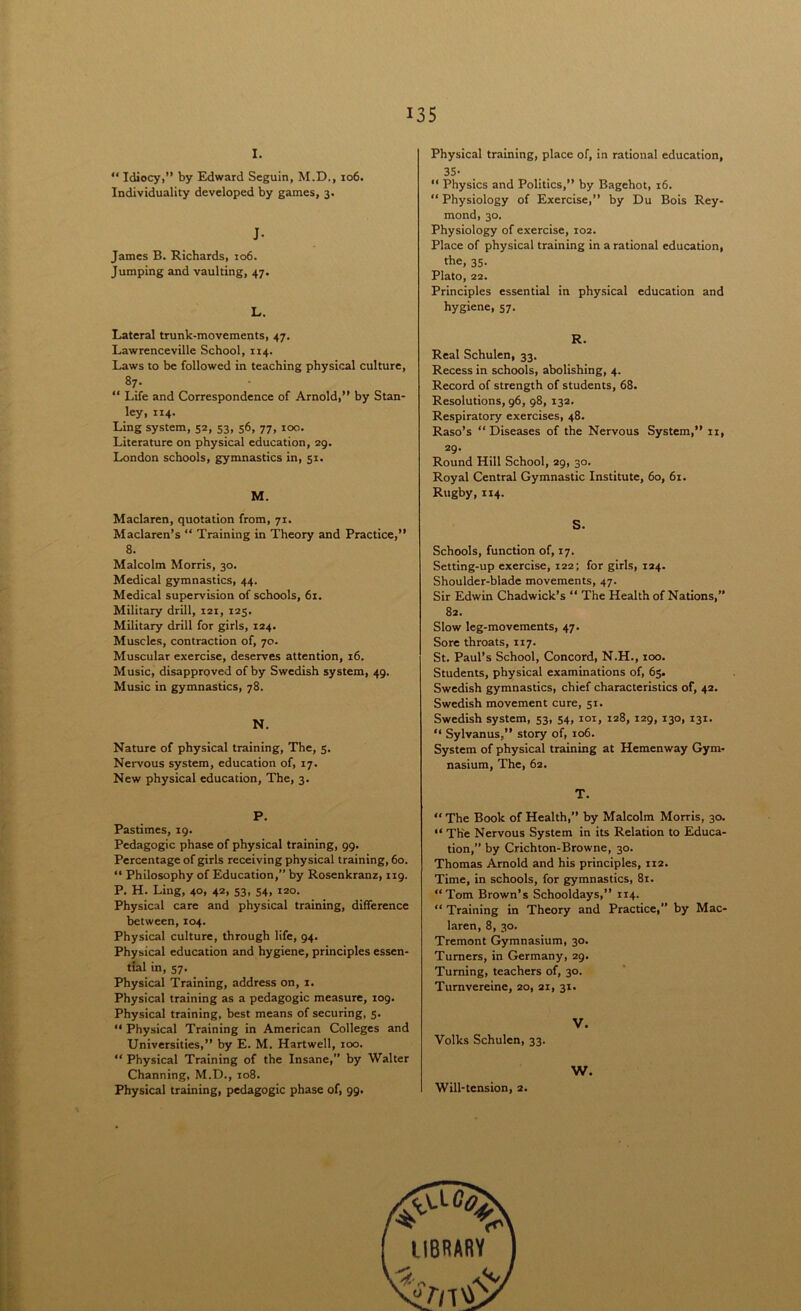 i. “ Idiocyi” by Edward Seguin, M.D., xo6. Individuality developed by games, 3. J- James B. Richards, 106. Jumping and vaulting, 47. L. Lateral trunk-movements, 47. Lawrenceville School, ri4. Laws to be followed in teaching physical culture, 87. “ Life and Correspondence of Arnold,” by Stan- ley, 114. Ling system, 52, 53, 56, 77, roc.. Literature on physical education, 29. London schools, gymnastics in, 51. M. Maclaren, quotation from, 71. Maclaren’s “ Training in Theory and Practice,” 8. Malcolm Morris, 30. Medical gymnastics, 44. Medical supervision of schools, 61. Military drill, i2t, 125. Military drill for girls, 124. Muscles, contraction of, 70. Muscular exercise, deserves attention, 16. Music, disapproved of by Swedish system, 49. Music in gymnastics, 78. N. Nature of physical training, The, 5. Nervous system, education of, 17. New physical education, The, 3. P. Pastimes, 19. Pedagogic phase of physical training, 99. Percentage of girls receiving physical training, 60. “ Philosophy of Education,” by Rosenkranz, 119. P. H. Ling, 40, 42, 53, 54, 120. Physical care and physical training, difference between, 104. Physical culture, through life, 94. Physical education and hygiene, principles essen- tial in, 57. Physical Training, address on, 1. Physical training as a pedagogic measure, 109. Physical training, best means of securing, 5. “ Physical Training in American Colleges and Universities,” by E. M. Hartwell, 100. “ Physical Training of the Insane,” by Walter Channing, M.D., 108. Physical training, pedagogic phase of, 99. Physical training, place of, in rational education, 35- “ Physics and Politics,” by Bagehot, 16. “ Physiology of Exercise,” by Du Bois Rey- mond, 30. Physiology of exercise, T02. Place of physical training in a rational education, the, 35. Plato, 22. Principles essential in physical education and hygiene, 57. R. Real Schulen, 33. Recess in schools, abolishing, 4. Record of strength of students, 68. Resolutions, 96, 98, 132. Respiratory exercises, 48. Raso’s “Diseases of the Nervous System,” 11, 29- Round Hill School, 29, 30. Royal Central Gymnastic Institute, 60, 61. Rugby, 114. S. Schools, function of, 17. Setting-up exercise, 122; for girls, 124. Shoulder-blade movements, 47. Sir Edwin Chadwick’s “ The Health of Nations,” 82. Slow leg-movements, 47. Sore throats, 117. St. Paul’s School, Concord, N.H., too. Students, physical examinations of, 63. Swedish gymnastics, chief characteristics of, 42. Swedish movement cure, 51. Swedish system, 53, 54, 101, 128, 129, 130, 131. “ Sylvanus,” story of, 106. System of physical training at Hemenway Gym- nasium, The, 62. T. “ The Book of Health,” by Malcolm Morris, 30. “ The Nervous System in its Relation to Educa- tion,” by Crichton-Browne, 30. Thomas Arnold and his principles, ri2. Time, in schools, for gymnastics, 81. “Tom Brown’s Schooldays,” 114. “ Training in Theory and Practice, by Mac- laren, 8, 30. Tremont Gymnasium, 30. Turners, in Germany, 29. Turning, teachers of, 30. Turnvereine, 20, ax, 31. V. Volks Schulen, 33. W. Will-tension, 2.