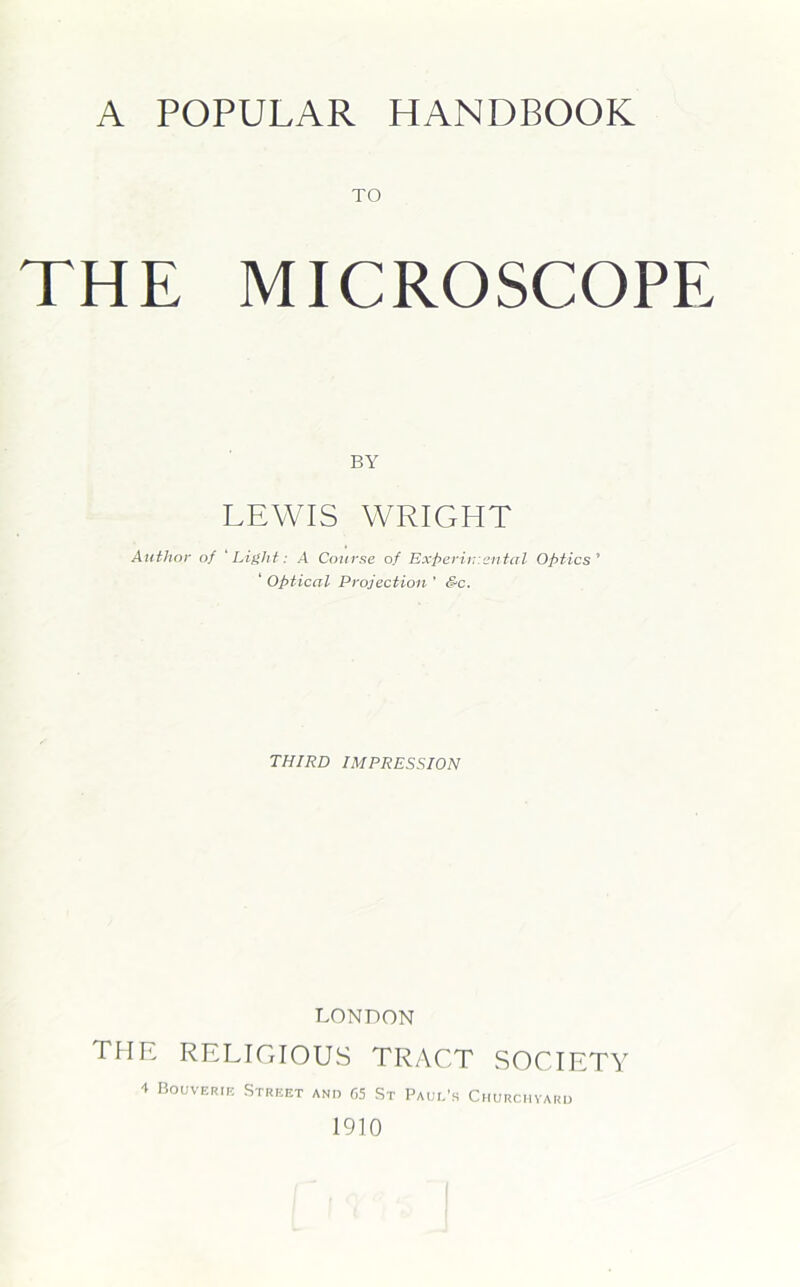A POPULAR HANDBOOK TO THE MICROSCOPE BY LEWIS WRIGHT Author of 'Light: A Course of Experimental Optics' ' Optical Projection ' S-c. THIRD IMPRESSION LONDON the religious tract society -t Bouverif. Street and 65 St Paul's Churchyard 1910