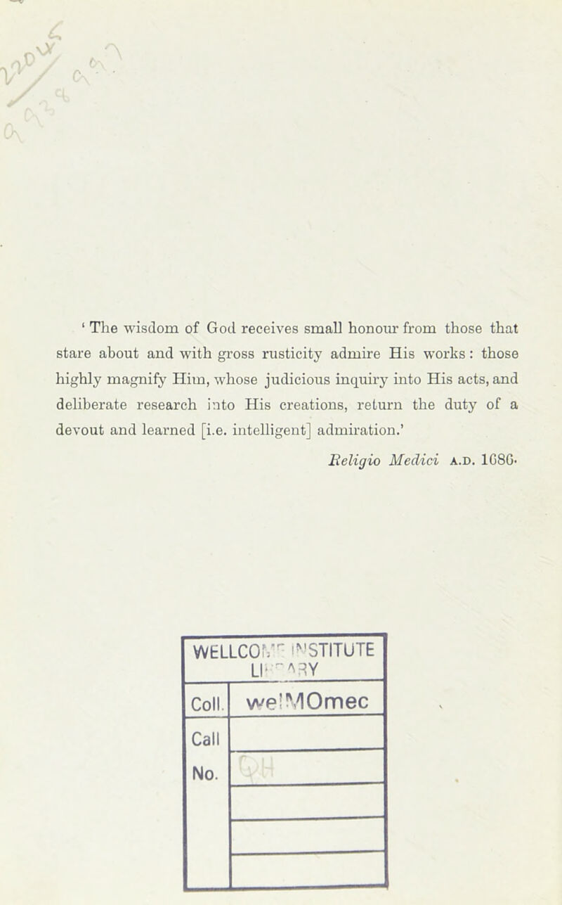 ‘ The wisdom of God receives small honour from those that stare about and with gross rusticity admire His works : those highly magnify Him, whose judicious inquiry into His acts, and deliberate research into His creations, return the duty of a devout and learned [i.e. intelligent] admiration.’ Religio Medici a.d. 1G8G- WELLCOMr INSTITUTE Ll‘^RY Coll. we'MOmec Call No.