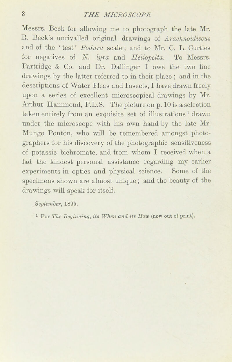 Messrs. Beck for allowing me to photograph the late Mr. B. Beck’s unrivalled original drawings of Arachnoidiscus and of the ‘ test ’ Podura scale ; and to Mr. C. L. Curties for negatives of N. lyra and Heliopelta. To Messrs. Partridge & Co. and Dr. Dallinger I owe the two fine drawings by the latter referred to in their place ; and in the descriptions of Water Fleas and Insects, I have drawn freely upon a series of excellent microscopical drawings by Mr. Arthur Hammond, F.L.S. The picture on p. 10 is a selection taken entirely from an exquisite set of illustrations 1 drawn under the microscope with his own hand by the late Mr. Mungo Ponton, who will be remembered amongst photo- graphers for his discovery of the photographic sensitiveness of potassic bichromate, and from whom I received when a lad the kindest personal assistance regarding my earlier experiments in optics and physical science. Some of the specimens shown are almost unique; and the beauty of the drawings will speak for itself. September, 1895. 1 For The Beginning, its When and its How (now out of print).