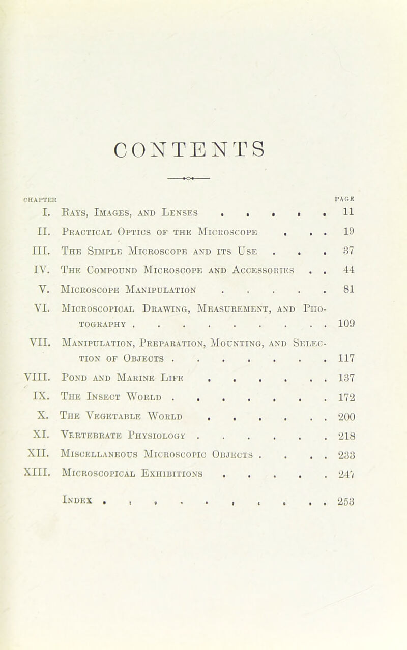 CONTENTS *o« CHAPTER PA OB I. Rays, Images, and Lenses . ■ . . .11 II. Pbactical Optics of the Microscope . . . 19 III. The Simple Microscope and its Use . .37 IV. The Compound Microscope and Accessories . . 44 Y. Microscope Manipulation 81 VI. Microscopical Drawing, Measurement, and Pho- tography 109 VII. Manipulation, Preparation, Mounting, and Selec- tion of Objects 117 VIII. Pond and Marine Life . . . . . . 137 IX. The Insect World 172 X. The Vegetable World 200 XI. Vertebrate Physiologic 218 XII. Miscellaneous Microscopic Objects . . . . 233 XIII. Microscopical Exhibitions 247 Index 253