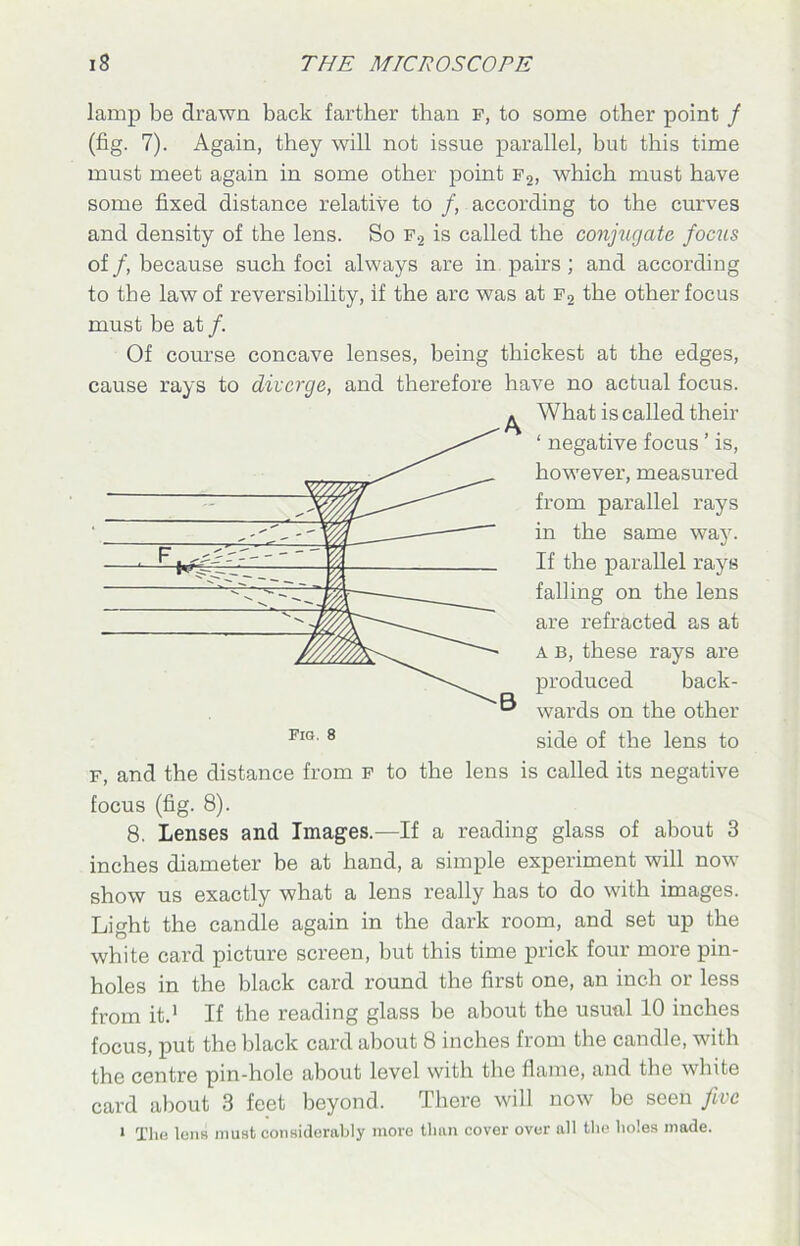 lamp be drawn back farther than F, to some other point / (fig. 7). Again, they will not issue parallel, but this time must meet again in some other point f2, which must have some fixed distance relative to /, according to the curves and density of the lens. So f2 is called the conjugate focus of /, because such foci always are in pairs ; and according to the law of reversibility, if the arc was at f2 the other focus must be at /. Of course concave lenses, being thickest at the edges, cause rays to diverge, and therefore have no actual focus. ^ What is called their ‘ negative focus ’ is, however, measured from parallel rays in the same way. If the parallel rays falling on the lens are refracted as at a b, these rays are produced back- ® wards on the other side of the lens to f, and the distance from f to the lens is called its negative focus (fig. 8). 8. Lenses and Images.—If a reading glass of about 3 inches diameter be at hand, a simple experiment will now show us exactly what a lens really has to do with images. Light the candle again in the dark room, and set up the white card picture screen, but this time prick four more pin- holes in the black card round the first one, an inch or less from it.1 If the reading glass be about the usual 10 inches focus, put the black card about 8 inches from the candle, with the centre pin-hole about level with the flame, and the white card about 3 feet beyond. There will now be seen five i The lens must considerably more than cover over all the holes made.