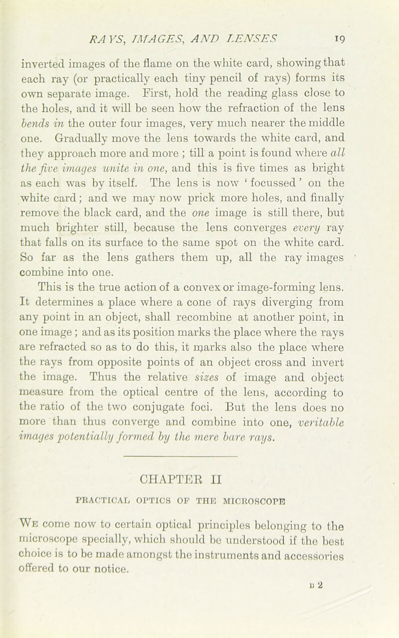 inverted images of the flame on the white card, showing that each ray (or practically each tiny pencil of rays) forms its own separate image. First, hold the reading glass close to the holes, and it will be seen how the refraction of the lens bends in the outer four images, very much nearer the middle one. Gradually move the lens towards the white card, and they approach more and more ; till a point is found where all the five images unite in one, and this is five times as bright as each was by itself. The lens is now ‘ focussed ’ on the white card; and we may now prick more holes, and finally remove the black card, and the one image is still there, but much brighter still, because the lens converges every ray that falls on its surface to the same spot on the white card. So far as the lens gathers them up, all the ray images combine into one. This is the true action of a convex or image-forming lens. It determines a place where a cone of rays diverging from any point in an object, shall recombine at another point, in one image; and as its position marks the place where the rays are refracted so as to do this, it njarks also the place where the rays from opposite points of an object cross and invert the image. Thus the relative sizes of image and object measure from the optical centre of the lens, according to the ratio of the two conjugate foci. But the lens does no more than thus converge and combine into one, veritable images potentially formed by the mere bare rays. CHAPTER II PRACTICAL OPTICS OF THE MICROSCOPE We come now to certain optical principles belonging to the microscope specially, which should he understood if the best choice is to be made amongst the instruments and accessories offered to our notice.