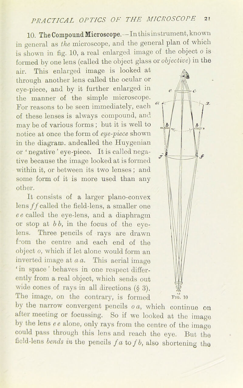 ' K, OL W 10. The Compound Microscope.—In this instrument, known in general as the microscope, and the general plan of which is shown in fig. 10, a real enlarged image of the object 0 is formed by one lens (called the object glass or objective) in the ah. This enlarged image is looked at A. through another lens called the ocular or '|y eye-piece, and by it further enlarged in the manner of the simple microscope. For reasons to he seen immediately, each of these lenses is always compound, and may be of various forms ; but it is well to notice at once the form of eye-piece shown in the diagram, andcalled the Huygenian or ‘ negative ’ eye-piece. It is called nega- tive because the image looked at is formed within it, or between its two lenses; and some form of it is more used than any other. It consists of a larger plano-convex lens ff called the field-lens, a smaller one e e called the eye-lens, and a diaphragm or stop at b b, in the focus of the eye- lens. Three pencils of rays are drawn Fom the centre and each end of the object 0, which if let alone would form an inverted image at a a. This aerial image ‘ in space ’ behaves in one respect differ- ently from a real object, which sends out wide cones of rays in all directions (§ 3). The image, on the contrary, is formed rio. 10 by the narrow convergent pencils 0 a, which continue on after meeting or focussing. So if we looked at the image by the lens ee alone, only rays from the centre of the image could pass through this lens and reach the eye. But the fic!d-lens bends in the pencils J u to fb, also shortening the