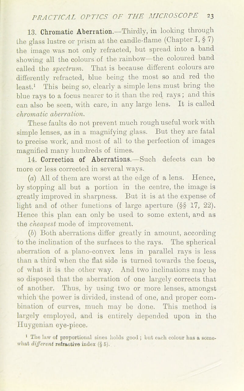 13. Chromatic Aberration.—Thirdly, in looking through the glass lustre or prism at the candle-flame (Chapter I, § 7) the image was not only refracted, but spread into a band showing all the colours of the rainbow—the coloured band called the spectrum. That is because different colours are differently refracted, blue being the most so and red the least.1 This being so, clearly a simple lens must bring the blue rays to a focus nearer to it than the red rays ; and this can also be seen, with care, in any large lens. It is called chromatic aberration. These faults do not prevent much rough useful work with simple lenses, as in a magnifying glass. But they are fatal to precise work, and most of all to the perfection of images magnified many hundreds of times. 14. Correction of Aberrations.—Such defects can be more or less corrected in several ways. (a) All of them are worst at the edge of a lens. Hence, by stopping all but a portion in the centre, the image is greatly improved in sharpness. But it is at the expense of light and of other functions of large aperture (§§ 17, 22). Hence this plan can only be used to some extent, and as the cheapest mode of improvement. (b) Both aberrations differ greatly in amount, according to the inclination of the surfaces to the rays. The spherical aberration of a plano-convex lens in parallel rays is less than a third when the flat side is turned towards the focus, of what it is the other way. And two inclinations may be so disposed that the aberration of one largely corrects that of another. Thus, by using two or more lenses, amongst which the power is divided, instead of one, and proper com- bination of curves, much may be done. This method is largely employed, and is entirely depended upon in the Huygenian eye-piece. 1 The law of proportional sines holds good ; but each colour has a somo- what different refractive index (§ 6).