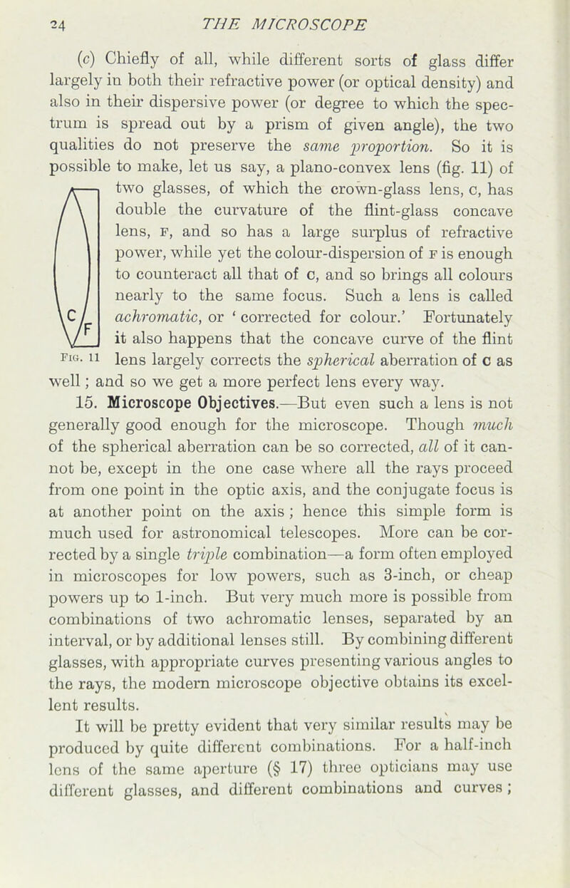 (c) Chiefly of all, while different sorts of glass differ largely in both their refractive power (or optical density) and also in then’ dispersive power (or degree to which the spec- trum is spread out by a prism of given angle), the two qualities do not preserve the same proportion. So it is possible to make, let us say, a plano-convex lens (fig. 11) of two glasses, of which the crown-glass lens, c, has double the curvature of the flint-glass concave lens, p, and so has a large surplus of refractive power, while yet the colour-dispersion of f is enough to counteract all that of c, and so brings all colours nearly to the same focus. Such a lens is called achromatic, or ‘ corrected for colour.’ Fortunately it also happens that the concave curve of the flint pig. ii iens largely corrects the spherical aberration of c as well; and so we get a more perfect lens every way. 15. Microscope Objectives.—But even such a lens is not generally good enough for the microscope. Though much of the spherical aberration can be so corrected, all of it can- not be, except in the one case where all the rays proceed from one point in the optic axis, and the conjugate focus is at another point on the axis ; hence this simple form is much used for astronomical telescopes. More can be cor- rected by a single triple combination—a form often employed in microscopes for low powers, such as 3-inch, or cheap powers up to 1-inch. But very much more is possible from combinations of two achromatic lenses, separated by an interval, or by additional lenses still. By combining different glasses, with appropriate curves presenting various angles to the rays, the modern microscope objective obtains its excel- lent results. It will be pretty evident that very similar results may be produced by quite different combinations. For a half-inch lens of the same aperture (§ 17) three opticians may use different glasses, and different combinations and curves ;