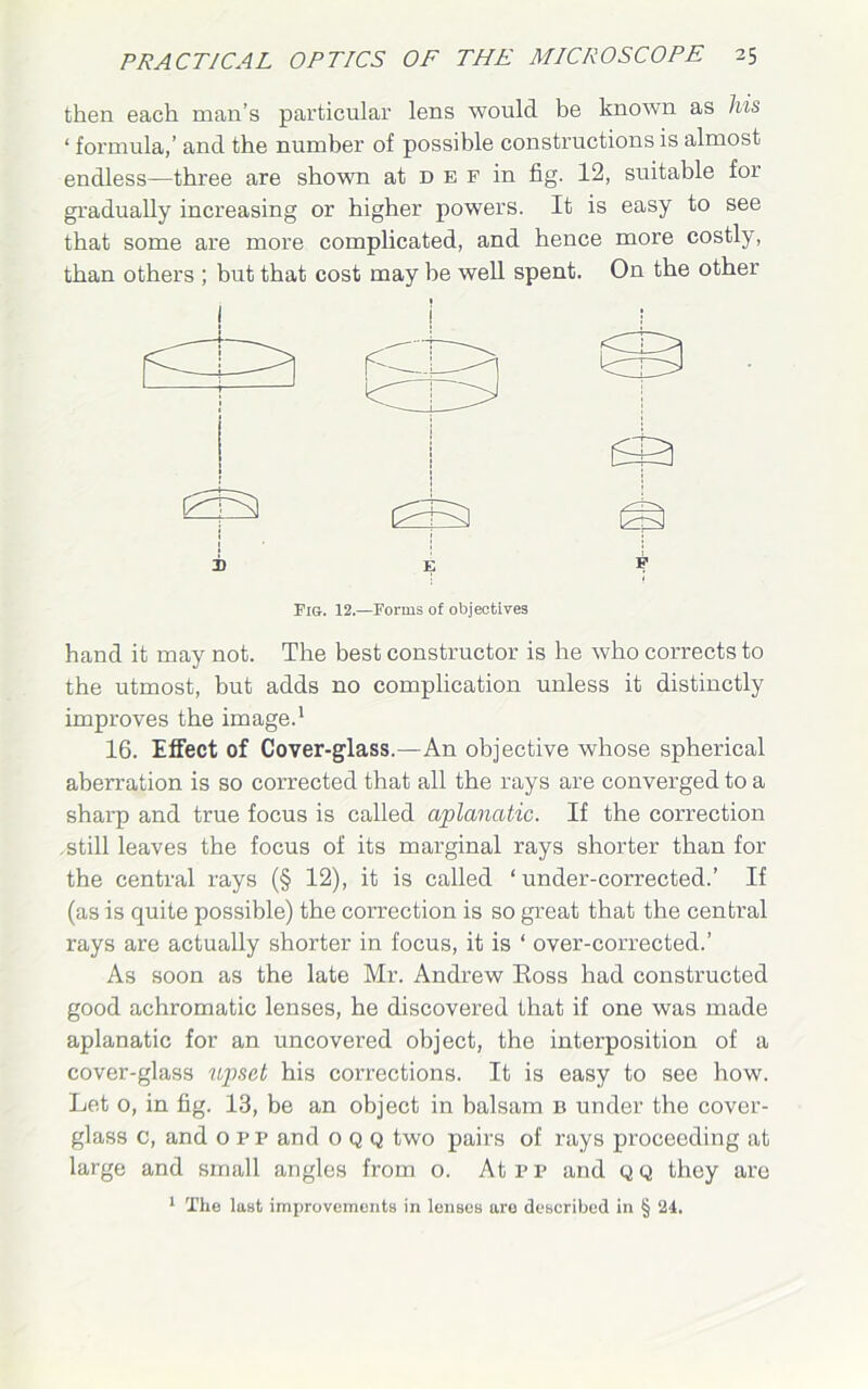 then each man’s particular lens would be known as his ‘ formula,’ and the number of possible constructions is almost endless—three are shown at n e f in fig. 12, suitable for gradually increasing or higher powers. It is easy to see that some are more complicated, and hence more costly, than others ; but that cost may be well spent. On the other j h E Fig. 12.—Forms of objectives hand it may not. The best constructor is he who corrects to the utmost, but adds no complication unless it distinctly improves the image.1 16. Effect of Cover-glass.—An objective whose spherical aberration is so corrected that all the rays are converged to a sharp and true focus is called aplancttic. If the correction .still leaves the focus of its marginal rays shorter than for the central rays (§ 12), it is called ‘ under-corrected.’ If (as is quite possible) the correction is so great that the central rays are actually shorter in focus, it is ‘ over-corrected.’ As soon as the late Mr. Andrew Eoss had constructed good achromatic lenses, he discovered that if one was made aplanatic for an uncovered object, the interposition of a cover-glass upset his corrections. It is easy to see how. Let o, in fig. 13, be an object in balsam b under the cover- glass c, and o pp and 0 Q Q two pairs of rays proceeding at large and small angles from o. Atpp and qq they are 1 The last improvements in lenses are described in § 24.