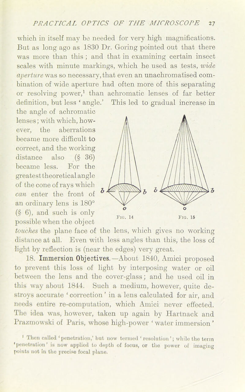 which in itself may be needed for very high magnifications. But as long ago as 1830 Dr. Goring pointed out that there was more than this ; and that in examining certain insect scales with minute markings, which he used as tests, wide aperture was so necessary, that even an unachroroatised com- bination of wide aperture had often more of this separating or resolving power,1 than achromatic lenses of far better definition, but less ‘ angle.’ This led to gradual increase in the angle of achromatic lenses; with which, how- ever, the aberrations became more difficult to correct, and the working distance also (§ 36) became less. For the greatest theoretical angle of the cone of rays which can enter the front of an ordinary lens is 180° (§ 6), and such is only possible when the object touches the plane face of the lens, which gives no working distance at all. Even with less angles than this, the loss of light by reflection is (near the edges) very great. 18. Immersion Objectives.—About 1840, Amici proposed to prevent this loss of light by interposing water or oil between the lens and the cover-glass; and he used oil in this way about 1844. Such a medium, however, quite de- stroys accurate ‘ correction ’ in a lens calculated for air, and needs entire re-computation, which Amici never effected. The idea was, however, taken up again by ITartnack and Prazmowski of Paris, whose high-power ‘ water immersion ’ Fig. 14 1 Then called ‘penetration,’ but now termed ‘resolution’; while the term ‘penetration’ is now applied to depth of focus, or the power of imaging points not in the precise focal plane.