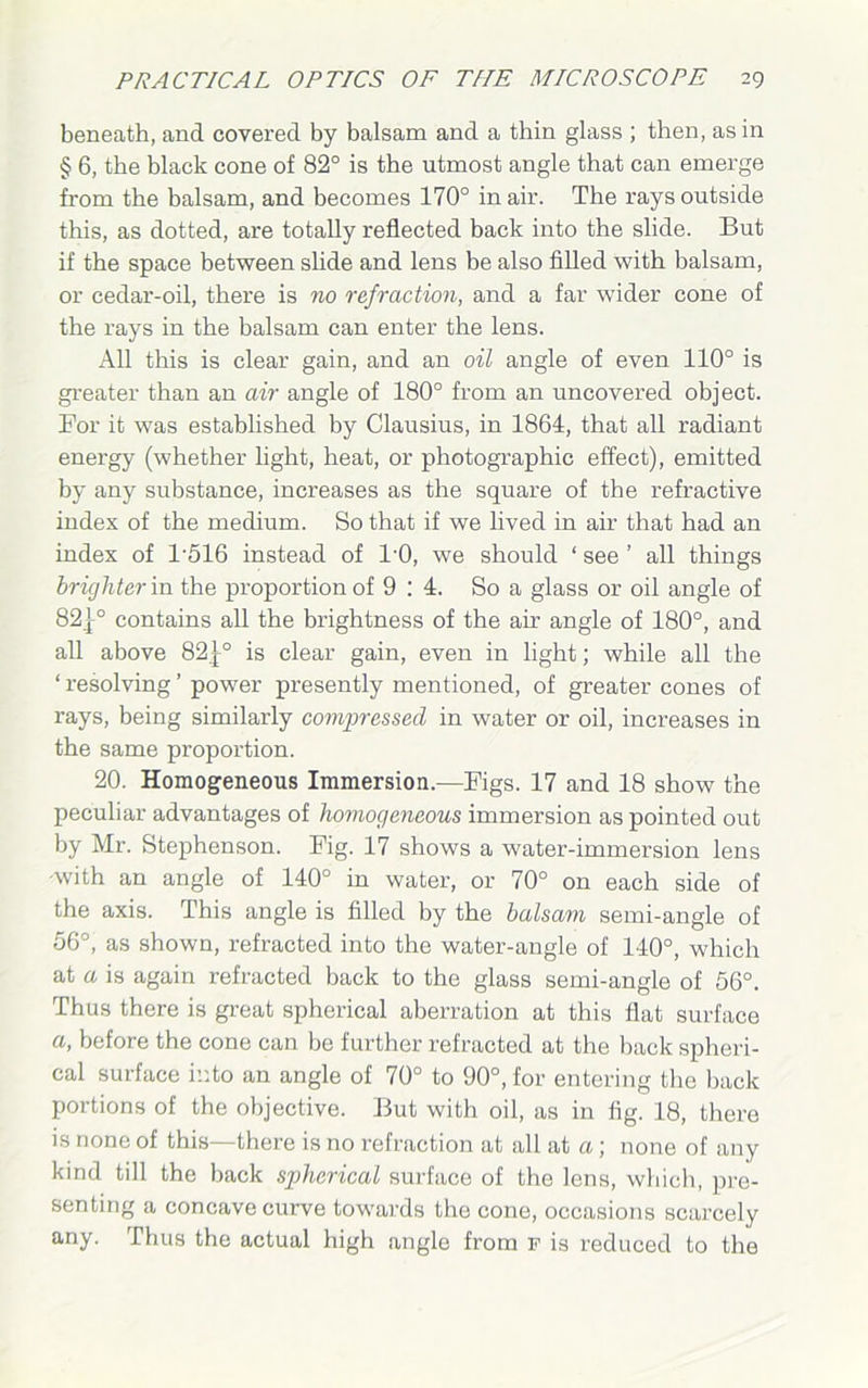 beneath, and covered by balsam and a thin glass ; then, as in § 6, the black cone of 82° is the utmost angle that can emerge from the balsam, and becomes 170° in air. The rays outside this, as dotted, are totally reflected back into the slide. But if the space between slide and lens be also filled with balsam, or cedar-oil, there is no refraction, and a far wider cone of the rays in the balsam can enter the lens. All this is clear gain, and an oil angle of even 110° is greater than an air angle of 180° from an uncovered object. For it was established by Clausius, in 1864, that all radiant energy (whether light, heat, or photographic effect), emitted by any substance, increases as the square of the refractive index of the medium. So that if we lived in air that had an index of 1'516 instead of l'O, we should ‘ see ’ all things brighter in the proportion of 9 : 4. So a glass or oil angle of 82|° contains all the brightness of the air angle of 180°, and all above 82|° is clear gain, even in light; while all the ‘ resolving ’ power presently mentioned, of greater cones of rays, being similarly compressed in water or oil, increases in the same proportion. 20. Homogeneous Immersion.—Figs. 17 and 18 show the peculiar advantages of homogeneous immersion as pointed out by Mr. Stephenson. Fig. 17 shows a water-immersion lens -with an angle of 140° in water, or 70° on each side of the axis. This angle is filled by the balsam semi-angle of 56°, as shown, refracted into the water-angle of 140°, which at a is again refracted back to the glass semi-angle of 56°. Thus there is great spherical aberration at this flat surface a, before the cone can be further refracted at the back spheri- cal surface into an angle of 70° to 90°, for entering the back portions of the objective. But with oil, as in fig. 18, there is none of this—there is no refraction at all at a; none of any kind till the back spherical surface of the lens, which, pre- senting a concave curve towards the cone, occasions scarcely any. Thus the actual high angle from f is reduced to the