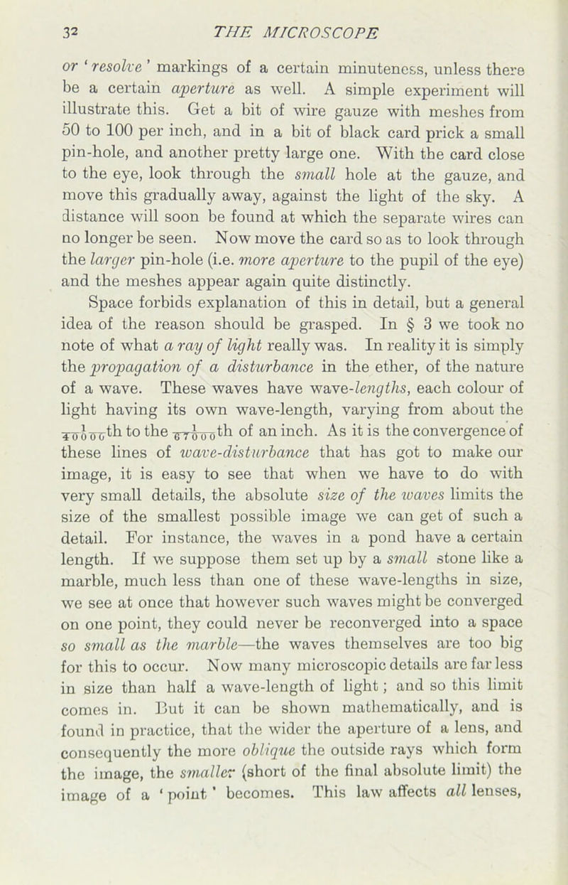 or ‘ resolve ’ markings of a certain minuteness, unless there be a certain aperture as well. A simple experiment will illustrate this. Get a bit of wire gauze with meshes from 50 to 100 per inch, and in a bit of black card prick a small pin-hole, and another pretty large one. With the card close to the eye, look through the small hole at the gauze, and move this gradually away, against the light of the sky. A distance will soon be found at which the separate wires can no longer be seen. Now move the card so as to look through the larger pin-hole (i.e. more aperture to the pupil of the eye) and the meshes appear again quite distinctly. Space forbids explanation of this in detail, but a general idea of the reason should be grasped. In § 3 we took no note of what a ray of light really was. In reality it is simply the propagation of a disturbance in the ether, of the nature of a wave. These waves have wave-lengths, each colour of light having its own wave-length, varying from about the To o cHjth to the GT(j 0 ()th of an inch. As it is the convergence of these lines of wav e-disturbance that has got to make our image, it is easy to see that when we have to do with very small details, the absolute size of the loaves limits the size of the smallest possible image we can get of such a detail. For instance, the waves in a pond have a certain length. If we suppose them set up by a small stone like a marble, much less than one of these wave-lengths in size, we see at once that however such waves might be converged on one point, they could never be reconverged into a space so small as the marble—the waves themselves are too big for this to occur. Now many microscopic details are far less in size than half a wave-length of light; and so this limit comes in. But it can be shown mathematically, and is found in practice, that the wider the aperture of a lens, and consequently the more oblique the outside rays which form the image, the smaller (short of the final absolute limit) the image of a 1 point' becomes. This law affects all lenses,