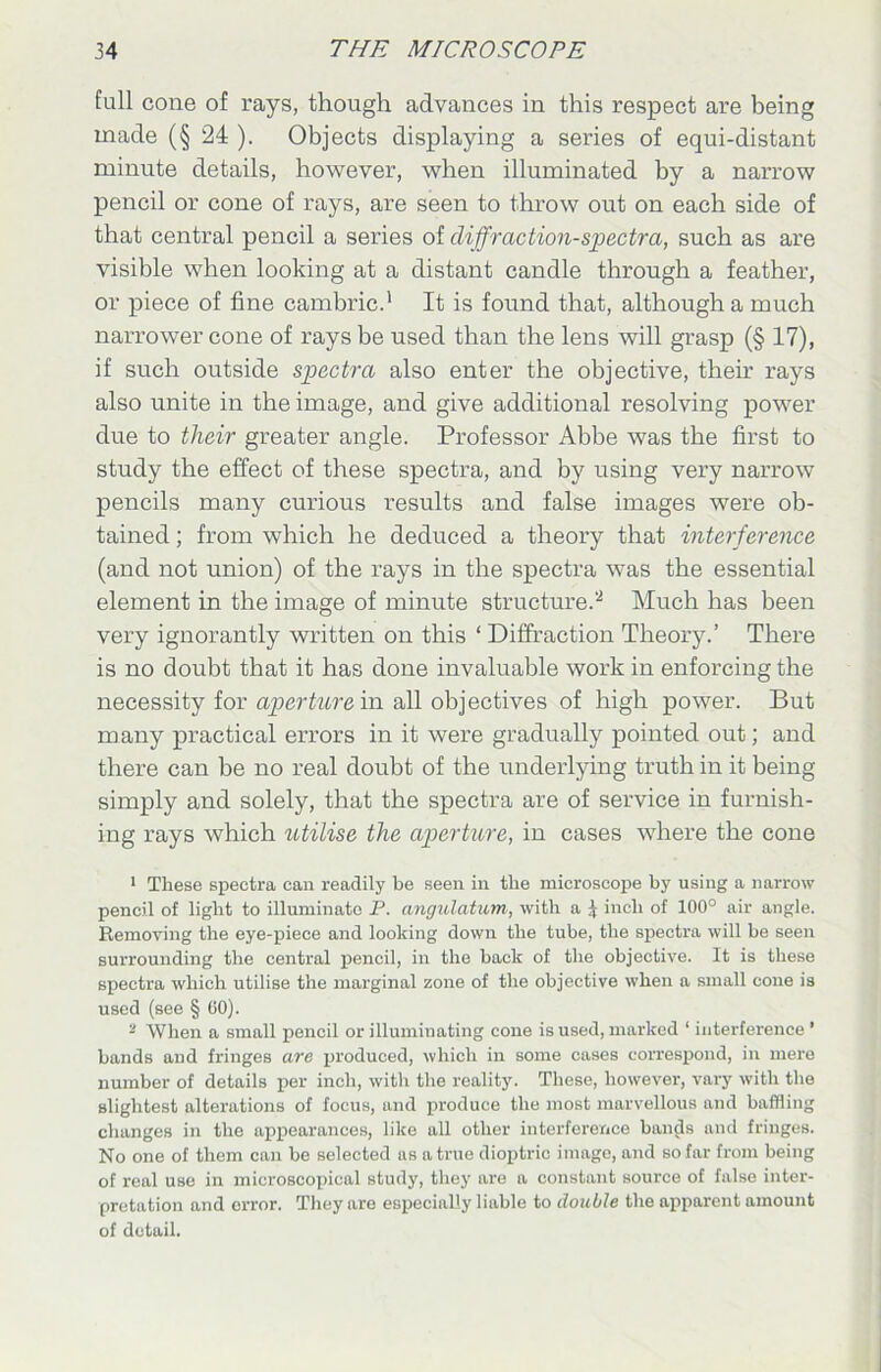 full cone of rays, though advances in this respect are being made (§ 24 ). Objects displaying a series of equi-distant minute details, however, when illuminated by a narrow pencil or cone of rays, are seen to throw out on each side of that central pencil a series of diffraction-spectra, such as are visible when looking at a distant candle through a feather, or piece of fine cambric.' It is found that, although a much narrower cone of rays be used than the lens will grasp (§17), if such outside spectra also enter the objective, their rays also unite in the image, and give additional resolving power due to tlieir greater angle. Professor Abbe was the first to study the effect of these spectra, and by using very narrow pencils many curious results and false images were ob- tained ; from which he deduced a theory that interference (and not union) of the rays in the spectra was the essential element in the image of minute structure.2 Much has been very ignorantly written on this ‘ Diffraction Theory.’ There is no doubt that it has done invaluable work in enforcing the necessity for aperture in all objectives of high power. But many practical errors in it were gradually pointed out; and there can be no real doubt of the underlying truth in it being simply and solely, that the spectra are of service in furnish- ing rays which utilise the aperture, in cases where the cone 1 These spectra can readily be seen in the microscope by using a narrow pencil of light to illuminate P. angulatum, with a \ inch of 100° air angle. Removing the eye-piece and looking down the tube, the spectra will be seen surrounding the central pencil, in the back of the objective. It is these spectra which utilise the marginal zone of the objective when a small cone is used (see § GO). 2 When a small pencil or illuminating cone is used, marked ‘ interference ’ bands and fringes are produced, which in some cases correspond, in mere number of details per inch, with the reality. These, however, vary with the slightest alterations of focus, and produce the most marvellous and baffling changes in the appearances, like all other interference bands and fringes. No one of them can be selected as a true dioptric image, and so far from being of real use in microscopical study, they are a constant source of false inter- pretation and error. They are especially liable to double the apparent amount of detail.