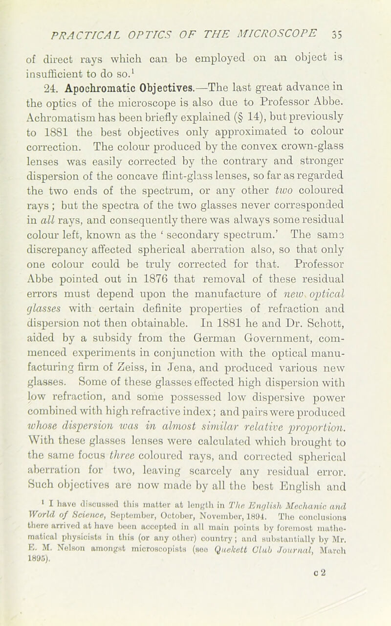 of direct rays which can be employed on an object is insufficient to do so.1 24. Apochromatic Objectives.—The last great advance in the optics of the microscope is also due to Professor Abbe. Achromatism has been briefly explained (§ 14), but previously to 1881 the best objectives only approximated to colour correction. The colour produced by the convex crown-glass lenses was easily corrected by the contrary and stronger dispersion of the concave flint-glass lenses, so far as regarded the two ends of the spectrum, or any other two coloured rays ; but the spectra of the two glasses never corresponded in all rays, and consequently there was always some residual colour left, known as the ‘ secondary spectrum.’ The same discrepancy affected spherical aberration also, so that only one colour could be truly corrected for that. Professor Abbe pointed out in 1876 that removal of these residual errors must depend upon the manufacture of new, optical glasses with certain definite properties of refraction and dispersion not then obtainable. In 1881 he and Dr. Schott, aided by a subsidy from the German Government, com- menced experiments in conjunction with the optical manu- facturing firm of Zeiss, in .Jena, and produced various new glasses. Some of these glasses effected high dispersion with low refraction, and some possessed low dispersive power combined with high refractive index; and pairs were produced whose dispersion teas in almost similar relative proportion. With these glasses lenses were calculated which brought to the same focus three coloured rays, and corrected spherical aberration for two, leaving scarcely any residual error. Such objectives are now made by all the best English and 1 I have discussed this matter at length in The English Mechanic and World of Science, September, October, November, 1804. Tire conclusions there arrived at have been accepted in all main points by foremost mathe- matical physicists in this (or any other) country; and substantially by Mr. E. M. Nelson amongst microscopists (see Qnchett Club Journal, March 1895).