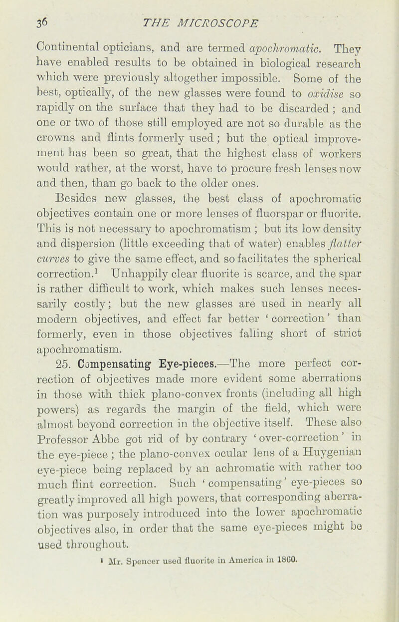Continental opticians, and are termed apochromatic. They have enabled results to be obtained in biological research which were previously altogether impossible. Some of the best, optically, of the new glasses were found to oxidise so rapidly on the surface that they had to be discarded ; and one or two of those still employed are not so durable as the crowns and flints formerly used; but the optical improve- ment has been so great, that the highest class of workers would rather, at the worst, have to procure fresh lenses now and then, than go hack to the older ones. Besides new glasses, the best class of apochromatic objectives contain one or more lenses of fluorspar or fluorite. This is not necessary to apochromatism ; but its low density and dispersion (little exceeding that of water) enables flatter curves to give the same effect, and so facilitates the spherical correction.1 Unhappily clear fluorite is scarce, and the spar is rather difficult to work, which makes such lenses neces- sarily costly; but the new glasses are used in nearly all modern objectives, and effect far better ‘correction’ than formerly, even in those objectives falling short of strict apochromatism. 25. Compensating Eye-pieces.—The more perfect cor- rection of objectives made more evident some aberrations in those with thick plano-convex fronts (including all high powers) as regards the margin of the field, which were almost beyond correction in the objective itself. These also Professor Abbe got rid of by contrary ‘ over-correction ’ in the eye-piece ; the plano-convex ocular lens of a Huygenian eye-piece being replaced by an achromatic with rather too much flint correction. Such ‘ compensating ’ eye-pieces so greatly improved all high powers, that corresponding aberra- tion was purposely introduced into the lower apochromatic objectives also, in order that the same eye-pieces might bo used throughout.