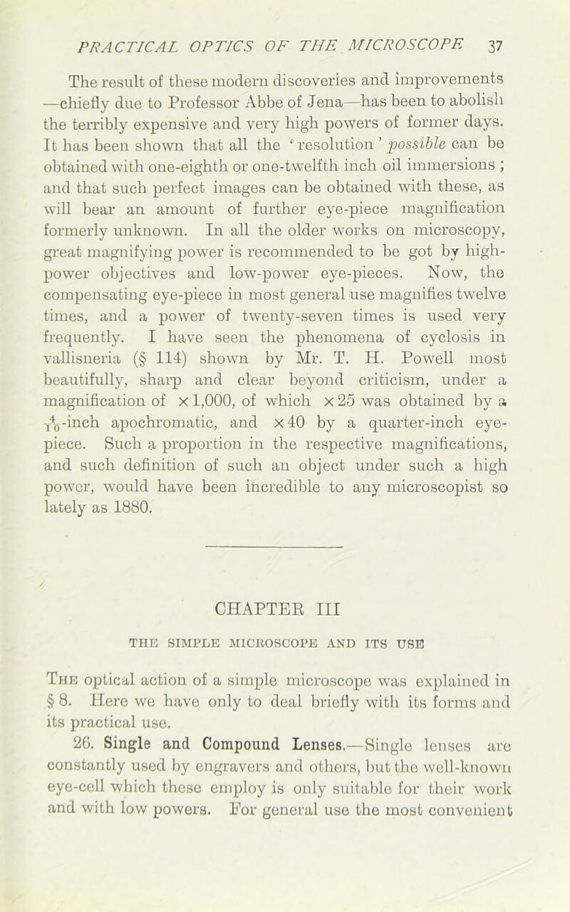 The result of these modern discoveries and improvements —chiefly due to Professor Abbe of Jena—has been to abolish the terribly expensive and very high powers of former days. It has been shown that all the ‘ resolution ’ possible can be obtained with one-eighth or one-twelfth inch oil immersions ; and that such perfect images can be obtained with these, as will bear an amount of further eye-piece magnification formerly unknown. In all the older works on microscopy, great magnifying power is recommended to be got by high- power objectives and low-power eye-pieces. Now, the compensating eye-piece in most general use magnifies twelve times, and a power of twenty-seven times is used very frequently. I have seen the phenomena of cyclosis in vallisneria (§ 114) shown by Mr. T. H. Powell most beautifully, sharp and clear beyond criticism, under a magnification of x 1,000, of which x 25 was obtained by a f^-inch apochromatic, and x 40 by a quarter-inch eye- piece. Such a proportion in the respective magnifications, and such definition of such an object under such a high power, would have been incredible to any microscopist so lately as 1880. CHAPTER III THE SIMPLE MICHOSCOPE AND ITS USE The optical action of a simple microscope was explained in § 8. Plere we have only to deal briefly with its forms and its practical use. 26. Single and Compound Lenses.—Single lenses are constantly used by engravers and others, but the well-known eye-cell which these employ is only suitable for their work and with low powers. For general use the most convenient