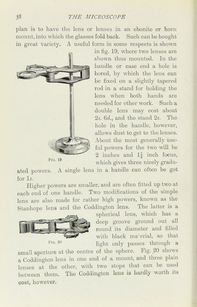 plan is to have the lens or lenses in an ebonite or horn mount, into which the glasses fold back. Such can be bought in great variety. A useful form in some respects is shown Fig. 19 ated powers. A single for Is. in fig. 19, where two lenses are shown thus mounted. In the handle or case end a hole is bored, by which the lens can be fixed on a slightly tapered rod in a stand for holding the lens when both hands are needed for other work. Such a double lens may cost about 2s. 6cl., and the stand 2s. The hole in the handle, however, allows dust to get to the lenses. About the most generally use- ful powers for the two will be 2 inches and 1J inch focus, which gives three nicely gradu- in a handle can often be got Higher powers are smaller, and are often fitted up two at each end of one handle. Two modifications of the simple lens are also made for rather high powers, known as the BPS Stanhope lens and the Coddington lens. The latter is a spherical lens, which has a deep groove ground out all round its diameter and filled _ with black material, so that li'IG•20 light only passes through a small aperture at the centre of the sphere. Fig. 20 shows a Coddington lens in one end of a mount, and three plain lenses at the other, with two stops that can be used between them. The Coddington lens is hardly worth its cost, however.