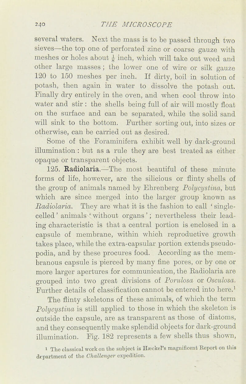 several waters. Next the mass is to be passed through two sieves—the top one of perforated zinc or coarse gauze with meshes or holes about £ inch, which will take out weed and other large masses ; the lower one of wire or silk gauze 120 to 150 meshes per inch. If dirty, boil in solution of potash, then again in water to dissolve the potash out. Finally dry entirely in the oven, and when cool throw into water and stir : the shells being full of air will mostly float on the surface and can be separated, while the solid sand will sink to the bottom. Further sorting out, into sizes or otherwise, can be carried out as desired. Some of the Foraminifera exhibit well by dark-ground illumination : but as a rule they are best treated as either opaque or transparent objects. 125. Radiolaria.—The most beautiful of these minute forms of life, however, are the silicious or flinty shells of the group of animals named by Ehrenberg Polycystina, but which are since merged into the larger group known as Radiolaria. They are what it is the fashion to call ‘ single- celled ’ animals ‘ without organs ’; nevertheless their lead- ing characteristic is that a central portion is enclosed in a capsule of membrane, within which reproductive growth takes place, while the extra-capsular portion extends pseudo- podia, and by these procures food. According as the mem- branous capsule is pierced by many fine pores, or by one or more larger apertures for communication, the Radiolaria are grouped into two great divisions of Porulosa or Osculosa. Further details of classification cannot be entered into here.1 The flinty skeletons of these animals, of which the term Polycystina is still applied to those in which the skeleton is outside the capsule, are as transparent as those of diatoms, and they consequently make splendid objects for dark-ground illumination. Fig. 182 represents a few shells thus shown, 1 The classical work on the subject is Haeckel’s magnificent Report on this department of the Challenger expedition.