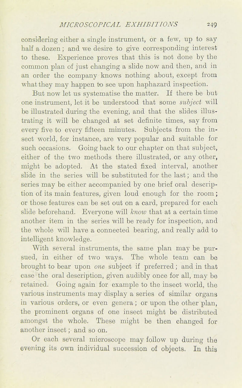 considering either a single instrument, or a few, up to say half a dozen; and we desire to give corresponding interest to these. Experience proves that this is not done by the common plan of just changing a slide now and then, and in an order the company knows nothing about, except from what they may happen to see upon haphazard inspection. But now let us systematise the matter. If there be but one instrument, let it be understood that some siibject will he illustrated during the evening, and that the slides illus- trating it will be changed at set definite times, say from every five to every fifteen minutes. Subjects from the in- sect world, for instance, are very popular and suitable for such occasions. Going back to our chapter on that subject, either of the two methods there illustrated, or any other, might be adopted. At the stated fixed interval, another slide in the series will be substituted for the last; and the series may be either accompanied by one brief oral descrip- tion of its main features, given loud enough for the room; or those features can be set out on a card, prepared for each slide beforehand. Everyone will know that at a certain time another item in the series will be ready for inspection, and the whole will have a connected bearing, and really add to intelligent knowledge. With several instruments, the same plan may be pur- sued, in either of two ways. The whole team can be brought to bear upon one subject if preferred; and in that case the oral description, given audibly once for all, may be retained. Going again for example to the insect world, the various instruments may display a series of similar organs in various orders, or even genera; or upon the other plan, the prominent organs of one insect might be distributed amongst the whole. These might be then changed for another insect; and so on. Or each several microscope may follow up during the evening its own individual succession of objects. In this