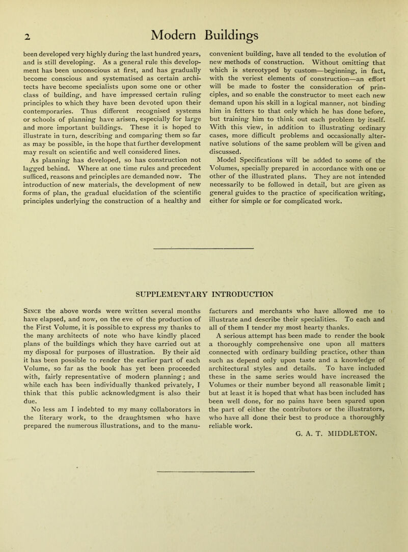 been developed very highly during the last hundred years, and is still developing. As a general rule this develop- ment has been unconscious at first, and has gradually become conscious and systematised as certain archi- tects have become specialists upon some one or other class of building, and have impressed certain ruling principles to which they have been devoted upon their contemporaries. Thus different recognised systems or schools of planning have arisen, especially for large and more important buildings. These it is hoped to illustrate in turn, describing and comparing them so far as may be possible, in the hope that further development may result on scientific and well considered lines. As planning has developed, so has construction not lagged behind. Where at one time rules and precedent sufficed, reasons and principles are demanded now. The introduction of new materials, the development of new forms of plan, the gradual elucidation of the scientific principles underlying the construction of a healthy and convenient building, have all tended to the evolution of new methods of construction. Without omitting that which is stereotyped by custom—beginning, in fact, with the veriest elements of construction—an effort will be made to foster the consideration of prin- ciples, and so enable the constructor to meet each new demand upon his skill in a logical manner, not binding him in fetters to that only which he has done before, but training him to think out each problem by itself. With this view, in addition to illustrating ordinary cases, more difficult problems and occasionally alter- native solutions of the same problem will be given and discussed. Model Specifications will be added to some of the Volumes, specially prepared in accordance with one or other of the illustrated plans. They are not intended necessarily to be followed in detail, but are given as general guides to the practice of specification writing, either for simple or for complicated work. SUPPLEMENTARY INTRODUCTION Since the above words were written several months have elapsed, and now, on the eve of the production of the First Volume, it is possible to express my thanks to the many architects of note who have kindly placed plans of the buildings which they have carried out at my disposal for purposes of illustration. By their aid it has been possible to render the earlier part of each Volume, so far as the book has yet been proceeded with, fairly representative of modern planning; and while each has been individually thanked privately, I think that this public acknowledgment is also their due. No less am I indebted to my many collaborators in the literary work, to the draughtsmen who have prepared the numerous illustrations, and to the manu- facturers and merchants who have allowed me to illustrate and describe their specialities. To each and all of them I tender my most hearty thanks. A serious attempt has been made to render the book a thoroughly comprehensive one upon all matters connected with ordinary building practice, other than such as depend only upon taste and a knowledge of architectural styles and details. To have included these in the same series would have increased the Volumes or their number beyond all reasonable limit ; but at least it is hoped that what has been included has been well done, for no pains have been spared upon the part of either the contributors or the illustrators, who have all done their best to produce a thoroughly reliable work. G. A. T. MIDDLETON.