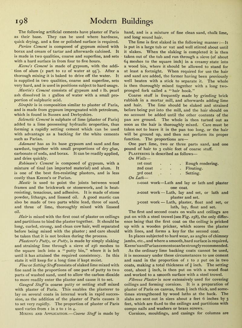 The following artificial cements have plaster of Paris as their base. They can be used where hardness, quick drying, and a fine or polished surface is required. Parian Cement is composed of gypsum mixed with borax and cream of tartar and afterwards calcined. It is made in two qualities, coarse and superfine, and sets with a hard surface in from four to five hours. Keene's Cement is made of gypsum, with the addi- tion of alum (i part to 12 of water at 95°). After a thorough mixing it is baked to drive off the water. It is supplied in two qualities, coarse and superfine, sets very hard, and is used in positions subject to hard usage. Martins Cement consists of gypsum and i lb. pearl ash dissolved in i gallon of water with a small pro- portion of sulphuric acid. Sirapite is in composition similar to plaster of Paris, and is made from gypsum impregnated with petroleum, which is found in Sussex and Derbyshire. Selenetic Cement is sulphate of lime (plaster of Paris) added to a lime possessing hydraulic properties, thus forming a rapidly setting cement which can be used with advantage as a backing for the white cements such as Parian. Adamant has as its base gypsum and sand and fine sawdust, together with small proportions of dry glue, carbonate of soda, and borax. It can be readily applied, and dries quickly. Robinson's Cement is composed of gypsum, with a mixture of tinal (an imported material) and alum. It is one of the best fire-resisting plasters, and is less costly than Keene’s or Parian. Mastic is used to point the joints between wood frames and the brickwork or stonework, and is heat- resisting, tenacious, and adhesive. It is made of stone powder, litharge, and linseed oil. A good mastic can also be made of two parts white lead, three of sand, and three of lime, thoroughly mixed with linseed oil. Hair is mixed with the first coat of plaster on ceilings and partitions to bind the plaster together. It should be long, curled, strong, and clean cow hair, well separated before being mixed with the plaster; and care should be taken that it is not broken during the process. Plastereds Putty, or Putty, is made by simply slaking and straining lime through a sieve of 256 meshes to the square inch into a “putty bin,” where it is left until it has attained the required consistency. In this state it will keep for a long time if kept moist. Fhie or Setting Stuff of slaked lime mixed with fine sand in the proportions of one part of putty to two parts of washed sand, used to allow the carbon dioxide to more readily enter the plaster and cause it to set. Gauged Stuff \s coarse putty or setting stuff mixed with plaster of Paris. This enables the plasterer to lay on several coats in internal work in rapid succes- sion, as the addition of the plaster of Paris causes it to set very rapidly. The proportion of plaster of Paris used varies from i in 2 to i in 4. Mixing and Application.—Coarse Stuff is made by hand, and is a mixture of fine clean sand, chalk lime, and long sound hair. The lime is first slaked in the following manner:—It is put in a large tub or vat and well stirred about until it slakes. When the slaking is completed it is then taken out of the tub and run through a sieve (of about 64 meshes to the square inch) in a creamy state into a wood bin, where it should be allowed to stand for at least a fortnight. When required for use the hair and sand are added, the former having been previously well beaten with a stick to separate it. The whole is then thoroughly mixed together with a long two- pronged fork called a “hair hook.” Coarse stuff is frequently made by grinding brick rubbish in a mortar mill, and afterwards adding lime and hair. The lime should be slaked and strained before being put into the mill, and the hair should on no account be added until the other contents of the pan are ground. The whole is then turned out as soon as the hair is thoroughly mixed. Care must be taken not to leave it in the pan too long, or the hair will be ground up, and then not perform its proper function. The proportions are— One part lime, two or three parts sand, and one pound of hair to 3 cubic feet of coarse stuff. Plastering is described as follows— On Walls— ist coat . . . Rough rendering. 2nd coat . . . Floating. 3rd coat . . . Setting. On Lath— 1- coat work—Lath and lay or lath and plaster one coat. 2- coat work — Lath, lay and set, or lath and plaster and set. 3- coat work — Lath, plaster, float and set, or lath, lay, float and set. The first and second coats on walls and ceilings are put on with a steel trowel (see Fig. 258), the only differ- ence being that the first coat on the ceiling is pricked up with a wooden pricker, which scores the plaster with lines, and forms a key for the second coat. In places subjected to hard wear, as angles of chimney jambs, etc., and where a smooth, hard surface is required, Keene’sandPariancements can bestrongly recommended. As the ordinary lime backing coats cannot be used, it is necessary under these circumstances to use cement and sand in the proportion of i to 2 put on in two coats, making a total thickness of j inch. The setting coat, about ^ inch, is then put on with a wood float and worked to a smooth surface with a steel trowel. Fibrous Plaster is now extensively used for covering ceilings and forming cornices. It is a preparation of plaster of Paris on canvas, from | inch thick, and some- times strengthened by wood laths at the back. The slabs are sent out in sizes about 2 feet 6 inches by 3 feet, which are fixed to the ceilings and partitions with compo nails and washers or brass screws. Cornices, mouldings, and casings for columns are