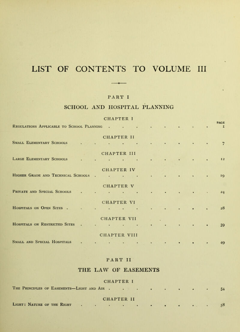 PART I SCHOOL AND HOSPITAL PLANNING CHAPTER I Regulations Applicable to School Planning Small Elementary Schools Large Elementary Schools Higher Grade and Technical Schools Private and Special Schools Hospitals on Open Sites . Hospitals on Restricted Sites Small and Special Hospitals CHAPTER II CHAPTER III CHAPTER IV CHAPTER V CHAPTER VI CHAPTER VII CHAPTER VIII page I 19 24 28 39 49 PART II THE LAW OF EASEMENTS CHAPTER I The Principles of Easements—Light and Air 54 Light; Nature of the Right CHAPTER II 58