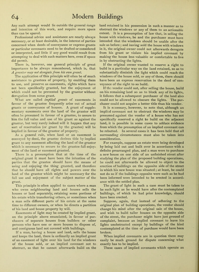 Any such attempt would lie outside the general range and intention of this work, and require more space than can be spared. Professional advice and assistance are nearly always necessary, or at least desirable, in the interest of parties concerned when deeds of conveyance or express grants or particular covenants need to be drafted or considered or interpreted, and little if any good would result from attempting to deal with such matters here, even if space did permit. There is, however, one general principle of great importance to be always remembered, which is, that A grmitor may not derogate from his owjt grant. The application of this principle will often be of much assistance to grantees of property, by enabling them to use, and preserve as easements, rights which have not been specifically granted, but the enjoyment of which could not be prevented by the grantor without derogation from some grant. What are called implied grants of easements in favour of the grantee frequently arise out of actual grants or conveyance of houses. A grant of supple- mentary easements over the land of the grantor will often be presumed in favour of a grantee, to assure to him the full value and use of his grant as against the grantor, but very rarely indeed will it happen that any sort of reservation (or grant by the grantee) will be implied in favour of the grantor of property. As a general rule, when land or an easement is conveyed by deed, the grantee derives title by implied grant to any easement affecting the land of the grantor which is necessary to secure to the grantee full enjoy- ment of the land or easement granted. There is a presumption that at the time of the original grant it must have been the intention of the parties that the grantee should have the means of using and enjoying the thing granted, and therefore that he should have all rights and powers over the land of the grantor which might be necessary for the full use and enjoyment of the subject matter of the grant. This principle is often applied to cases where a man who owns neighbouring land and houses sells the houses or land separately, retaining some portions of his estate while transferring others, or sometimes when a man sells different parts of his estate at the same time to different owners, or when he directs a partition of his land and house property by will. Easements of light may be created by implied grant, on the principle above enunciated, in favour of pur- chasers of separate houses from builders or other persons who have one or more houses to dispose of, and contiguous land not covered with buildings. If a man, having a house and land, sells the house and keeps the land, there is ordinarily an implied grant of an easement of light over his land for the windows of the house sold, or an implied covenant not to obstruct, so that he cannot afterwards build on the land retained in his possession in such a manner as to obstruct the windows or any of them to an actionable extent. It is a presumption of law that, in selling the house with windows, he and the purchaser must have intended that the windows should be usable after the sale as before ; and having sold the house with windows in it, the original owner could not afterwards derogate from his grant or violate his implied covenant by making the house less valuable or comfortable to live in by obstructing the lights. If the original owner wanted to reserve a right to build In a particular way on the land retained, so as to substantially diminish the light which could reach the windows of the house sold, or any of them, there should have been an express reservation in the deed of con- veyance of the right to so build. If the vendor could not, after selling the house, build on his remaining land so as to block any of Its lights, it follows that a subsequent purchaser of the land also could not be allowed to obscure the lights. The pur- chaser could not acquire a better title than his vendor. It is necessary, however, to note that, although an Implied covenant not to obstruct the windows may be presumed against the vendor of a house who has not specifically reserved a right to build on the adjacent land, it is possible in some cases to adduce evidence from which the presumption of an implied covenant can be rebutted. In several cases it has been held that all surrounding circumstances must also be taken into consideration. For example, suppose an estate were being developed by being laid out and built over in accordance with a definite prearranged plan, and a man were to purchase a new house on one side of an unfinished street after studying the plan of the proposed building operations, he could not afterwards be allowed to object to the erection of buildings on the opposite side of the street in which his new house was situated ; at least, he could not do so if the buildings opposite were such as he had been informed were intended to be erected in accord- ance with the settled plan. The grant of light in such a case must be taken to be such light as he would have after the contemplated buildings, of which he had prior knowledge, should have been erected. Suppose, again, that instead of adhering to the original plan of building operations, the vendor should change his mind after the original sale of the house, and wish to build taller houses on the opposite side of the street, the purchaser might have just ground of complaint, because an implied covenant to leave his lights unobstructed except by buildings of the kind contemplated at the time of purchase would have been broken. When implied covenants are in question there may easily be much ground for dispute concerning what exactly has to be Implied. These cases of implied covenants which operate as