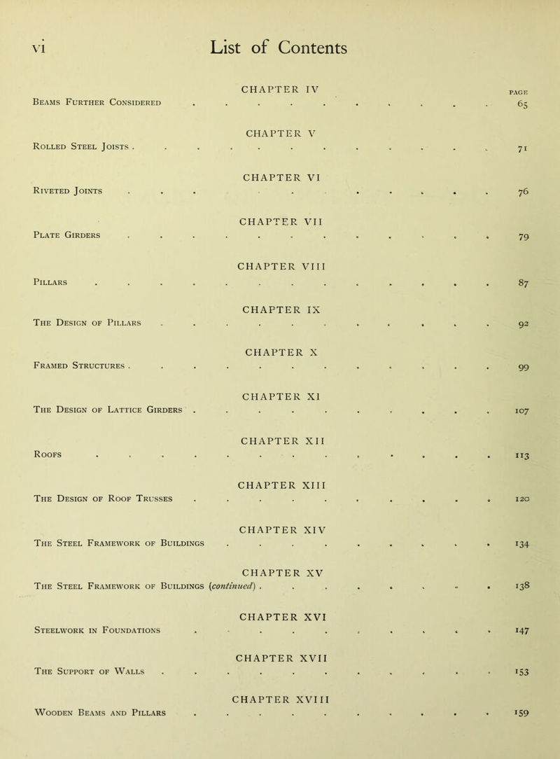 CHAPTER IV Beams Further Considered ..... CHAPTER V Rolled Steel Joists ....... CHAPTER VI Riveted Joints ... ... CHAPTER VII Plate Girders ....... CHAPTER VIII Pillars ........ CHAPTER IX The Design of Pillars ...... CHAPTER X Framed Structures ....... CHAPTER XI The Design of Lattice Girders ..... CHAPTER XII Roofs ........ CHAPTER XIII The Design of Roof Trusses ..... CHAPTER XIV The Steel Framework of Buildings .... CHAPTER XV The Steel Framework of Buildings (continued) . CHAPTER XVI Steelwork in Foundations . CHAPTER XVII The Support of Walls ...... CHAPTER XVIII Wooden Beams and Pillars ..... PAGE 65 7i 76 79 87 92 99 107 ”3 120 i34 138 147 153 *59