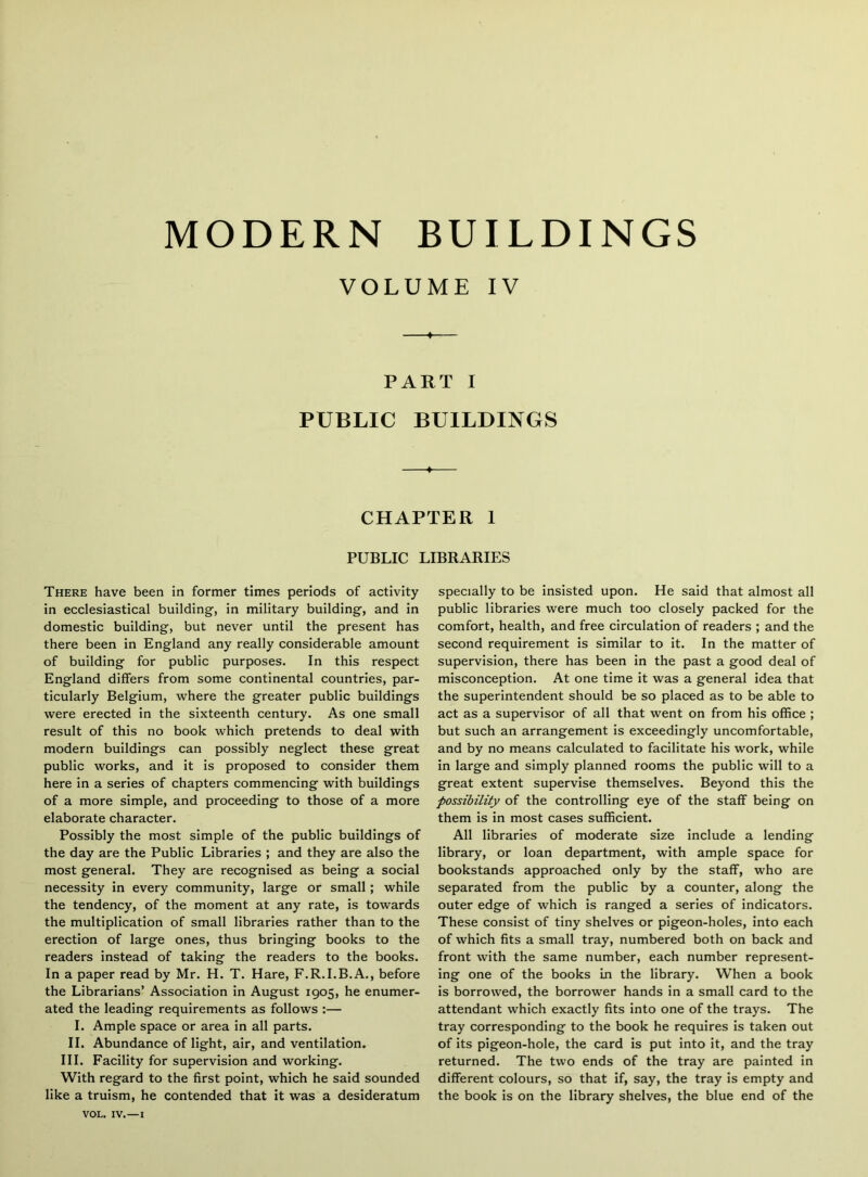 VOLUME IV ♦ PART I PUBLIC BUILDINGS —I— CHAPTER 1 PUBLIC LIBRARIES There have been in former times periods of activity in ecclesiastical building, in military building, and in domestic building, but never until the present has there been in England any really considerable amount of building for public purposes. In this respect England differs from some continental countries, par- ticularly Belgium, where the greater public buildings were erected in the sixteenth century. As one small result of this no book which pretends to deal with modern buildings can possibly neglect these great public works, and it is proposed to consider them here in a series of chapters commencing with buildings of a more simple, and proceeding to those of a more elaborate character. Possibly the most simple of the public buildings of the day are the Public Libraries ; and they are also the most general. They are recognised as being a social necessity in every community, large or small; while the tendency, of the moment at any rate, is towards the multiplication of small libraries rather than to the erection of large ones, thus bringing books to the readers instead of taking the readers to the books. In a paper read by Mr. H. T. Hare, F.R.I.B.A., before the Librarians’ Association in August 1905, he enumer- ated the leading requirements as follows :— I. Ample space or area in all parts. II. Abundance of light, air, and ventilation. III. Facility for supervision and working. With regard to the first point, which he said sounded like a truism, he contended that it was a desideratum specially to be insisted upon. He said that almost all public libraries were much too closely packed for the comfort, health, and free circulation of readers ; and the second requirement is similar to it. In the matter of supervision, there has been in the past a good deal of misconception. At one time it was a general idea that the superintendent should be so placed as to be able to act as a supervisor of all that went on from his office ; but such an arrangement is exceedingly uncomfortable, and by no means calculated to facilitate his work, while in large and simply planned rooms the public will to a great extent supervise themselves. Beyond this the possibility of the controlling eye of the staff being on them is in most cases sufficient. All libraries of moderate size include a lending library, or loan department, with ample space for bookstands approached only by the staff, who are separated from the public by a counter, along the outer edge of which is ranged a series of indicators. These consist of tiny shelves or pigeon-holes, into each of which fits a small tray, numbered both on back and front with the same number, each number represent- ing one of the books Ln the library. When a book is borrowed, the borrower hands in a small card to the attendant which exactly fits into one of the trays. The tray corresponding to the book he requires is taken out of its pigeon-hole, the card is put into it, and the tray returned. The two ends of the tray are painted in different colours, so that if, say, the tray is empty and the book is on the library shelves, the blue end of the