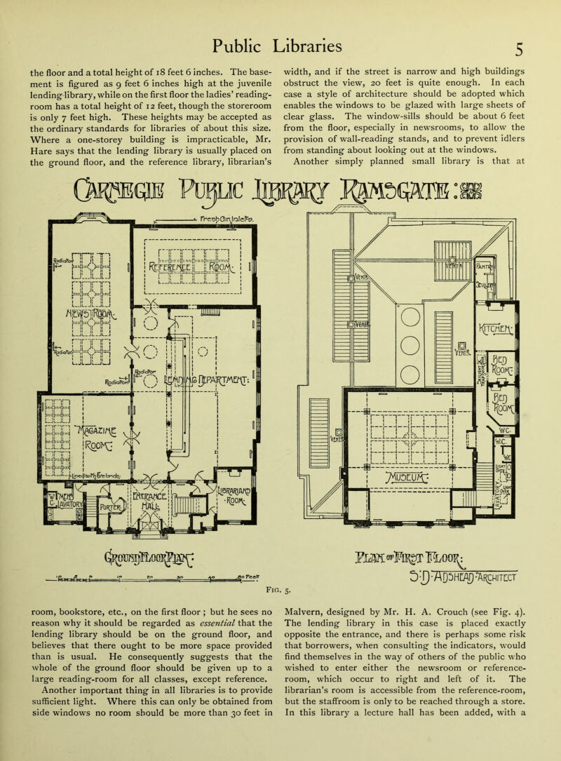 the floor and a total height of 18 feet 6 inches. The base- ment is figured as 9 feet 6 inches high at the juvenile lending-library, while on the first floor the ladies’ reading- room has a total height of 12 feet, though the storeroom is only 7 feet high. These heights may be accepted as the ordinary standards for libraries of about this size. Where a one-storey building is impracticable, Mr. Hare says that the lending library is usually placed on the ground floor, and the reference library, librarian’s width, and if the street is narrow and high buildings obstruct the view, 20 feet is quite enough. In each case a style of architecture should be adopted which enables the windows to be glazed with large sheets of clear glass. The window-sills should be about 6 feet from the floor, especially in newsrooms, to allow the provision of wall-reading stands, and to prevent idlers from standing about looking out at the windows. Another simply planned small library is that at 'Public I|pF^r frcafp Gir,I nJefa?. Fig. 5. PMK Floop^ STjAQSHEA) •'architect room, bookstore, etc., on the first floor ; but he sees no reason why it should be regarded as essential that the lending library should be on the ground floor, and believes that there ought to be more space provided than is usual. He consequently suggests that the whole of the ground floor should be given up to a large reading-room for all classes, except reference. Another important thing in all libraries is to provide sufficient light. Where this can only be obtained from side windows no room should be more than 30 feet in Malvern, designed by Mr. H. A. Crouch (see Fig. 4). The lending library in this case is placed exactly opposite the entrance, and there is perhaps some risk that borrowers, when consulting the indicators, would find themselves in the way of others of the public who wished to enter either the newsroom or reference- room, which occur to right and left of it. The librarian’s room is accessible from the reference-room, but the staffroom is only to be reached through a store. In this library a lecture hall has been added, with a