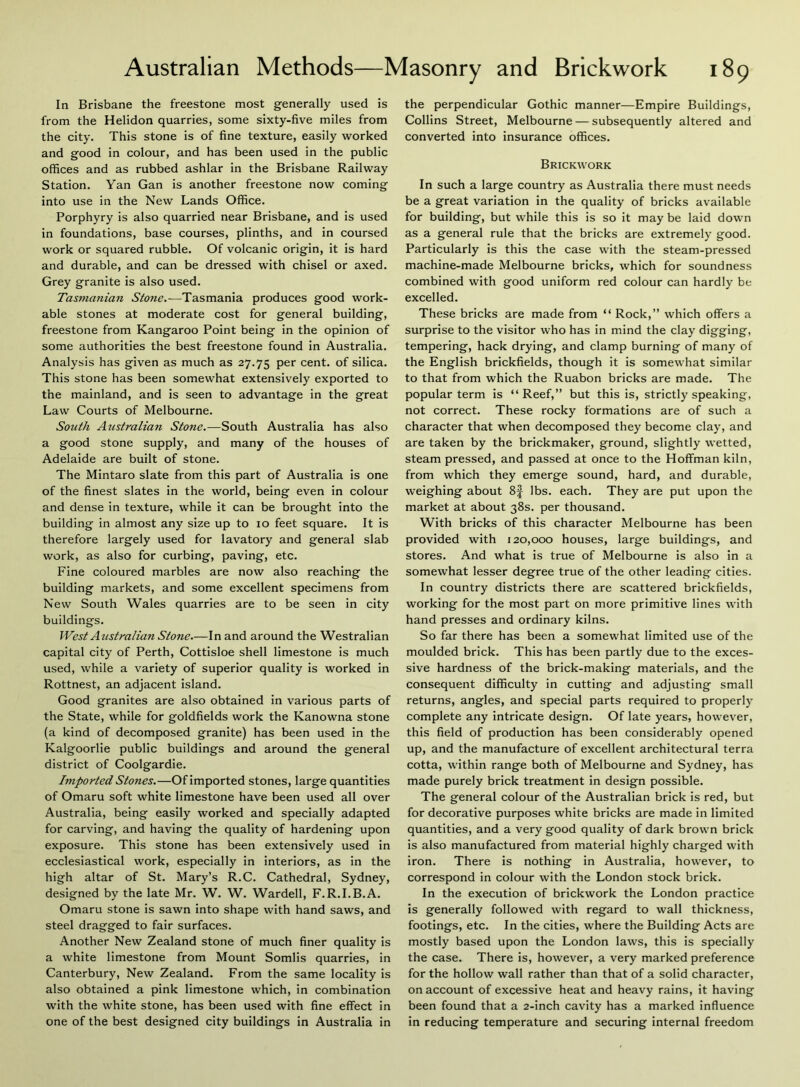In Brisbane the freestone most generally used is from the Helidon quarries, some sixty-five miles from the city. This stone is of fine texture, easily worked and good in colour, and has been used in the public offices and as rubbed ashlar in the Brisbane Railway Station. Yan Gan is another freestone now coming into use in the New Lands Office. Porphyry is also quarried near Brisbane, and is used in foundations, base courses, plinths, and in coursed work or squared rubble. Of volcanic origin, it is hard and durable, and can be dressed with chisel or axed. Grey granite is also used. Tasmanian Stone.—Tasmania produces good work- able stones at moderate cost for general building, freestone from Kangaroo Point being in the opinion of some authorities the best freestone found in Australia. Analysis has given as much as 27.75 Per cent, of silica. This stone has been somewhat extensively exported to the mainland, and is seen to advantage in the great Law Courts of Melbourne. South Australian Stone.—South Australia has also a good stone supply, and many of the houses of Adelaide are built of stone. The Mintaro slate from this part of Australia is one of the finest slates in the world, being even in colour and dense in texture, while it can be brought into the building in almost any size up to 10 feet square. It is therefore largely used for lavatory and general slab work, as also for curbing, paving, etc. Fine coloured marbles are now also reaching the building markets, and some excellent specimens from New South Wales quarries are to be seen in city buildings. West Australian Stone.—In and around the Westralian capital city of Perth, Cottisloe shell limestone is much used, while a variety of superior quality is worked in Rottnest, an adjacent island. Good granites are also obtained in various parts of the State, while for goldfields work the Kanowna stone (a kind of decomposed granite) has been used in the Kalgoorlie public buildings and around the general district of Coolgardie. Imported Stones.—Of imported stones, large quantities of Omaru soft white limestone have been used all over Australia, being easily worked and specially adapted for carving, and having the quality of hardening upon exposure. This stone has been extensively used in ecclesiastical work, especially in interiors, as in the high altar of St. Mary’s R.C. Cathedral, Sydney, designed by the late Mr. W. W. Warded, F.R.I.B.A. Omaru stone is sawn into shape with hand saws, and steel dragged to fair surfaces. Another New Zealand stone of much finer quality is a white limestone from Mount Somlis quarries, in Canterbury, New Zealand. From the same locality is also obtained a pink limestone which, in combination with the white stone, has been used with fine effect in one of the best designed city buildings in Australia in the perpendicular Gothic manner—Empire Buildings, Collins Street, Melbourne — subsequently altered and converted into insurance offices. Brickwork In such a large country as Australia there must needs be a great variation in the quality of bricks available for building, but while this is so it may be laid down as a general rule that the bricks are extremely good. Particularly is this the case with the steam-pressed machine-made Melbourne bricks, which for soundness combined with good uniform red colour can hardly be excelled. These bricks are made from “ Rock,” which offers a surprise to the visitor who has in mind the clay digging, tempering, hack drying, and clamp burning of many of the English brickfields, though it is somewhat similar to that from which the Ruabon bricks are made. The popular term is “Reef,” but this is, strictly speaking, not correct. These rocky formations are of such a character that when decomposed they become clay, and are taken by the brickmaker, ground, slightly wetted, steam pressed, and passed at once to the Hoffman kiln, from which they emerge sound, hard, and durable, weighing about 8f lbs. each. They are put upon the market at about 38s. per thousand. With bricks of this character Melbourne has been provided with 120,000 houses, large buildings, and stores. And what is true of Melbourne is also in a somewhat lesser degree true of the other leading cities. In country districts there are scattered brickfields, working for the most part on more primitive lines with hand presses and ordinary kilns. So far there has been a somewhat limited use of the moulded brick. This has been partly due to the exces- sive hardness of the brick-making materials, and the consequent difficulty in cutting and adjusting small returns, angles, and special parts required to properly complete any intricate design. Of late years, however, this field of production has been considerably opened up, and the manufacture of excellent architectural terra cotta, within range both of Melbourne and Sydney, has made purely brick treatment in design possible. The general colour of the Australian brick is red, but for decorative purposes white bricks are made in limited quantities, and a very good quality of dark brown brick is also manufactured from material highly charged with iron. There is nothing in Australia, however, to correspond in colour with the London stock brick. In the execution of brickwork the London practice is generally followed with regard to wall thickness, footings, etc. In the cities, where the Building Acts are mostly based upon the London laws, this is specially the case. There is, however, a very marked preference for the hollow wall rather than that of a solid character, on account of excessive heat and heavy rains, it having been found that a 2-inch cavity has a marked influence in reducing temperature and securing internal freedom