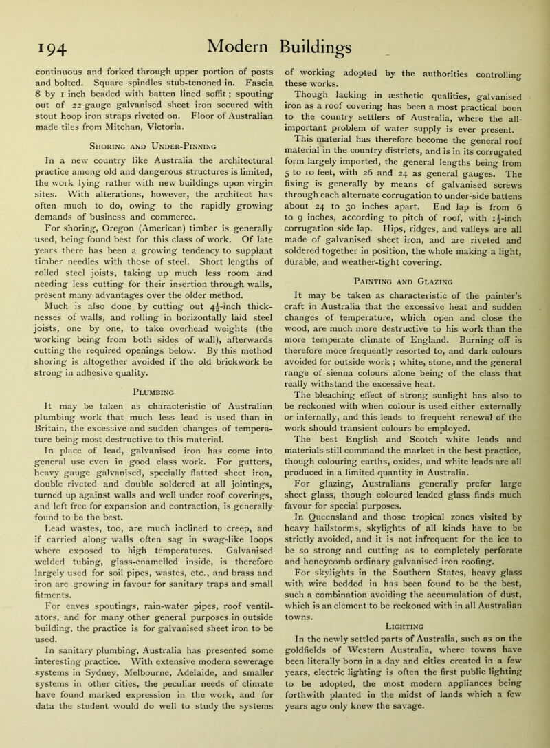 continuous and forked through upper portion of posts and bolted. Square spindles stub-tenoned in. Fascia 8 by 1 inch beaded with batten lined soffit; spouting out of 22 gauge galvanised sheet iron secured with stout hoop iron straps riveted on. Floor of Australian made tiles from Mitchan, Victoria. Shoring and Under-Pinning In a new country like Australia the architectural practice among old and dangerous structures is limited, the work lying rather with new buildings upon virgin sites. With alterations, however, the architect has often much to do, owing to the rapidly growing demands of business and commerce. For shoring, Oregon (American) timber is generally used, being found best for this class of work. Of late years there has been a growing tendency to supplant timber needles with those of steel. Short lengths of rolled steel joists, taking up much less room and needing less cutting for their insertion through walls, present many advantages over the older method. Much is also done by cutting out 4|--inch thick- nesses of walls, and rolling in horizontally laid steel joists, one by one, to take overhead weights (the working being from both sides of wall), afterwards cutting the required openings below. By this method shoring is altogether avoided if the old brickwork be strong in adhesive quality. Plumbing It may be taken as characteristic of Australian plumbing work that much less lead is used than in Britain, the excessive and sudden changes of tempera- ture being most destructive to this material. In place of lead, galvanised iron has come into general use even in good class work. For gutters, heavy gauge galvanised, specially flatted sheet iron, double riveted and double soldered at all jointings, turned up against walls and well under roof coverings, and left free for expansion and contraction, is generally found to be the best. Lead wastes, too, are much inclined to creep, and if carried along walls often sag in swag-like loops where exposed to high temperatures. Galvanised welded tubing, glass-enamelled inside, is therefore largely used for soil pipes, wastes, etc., and brass and iron are growing in favour for sanitary traps and small fitments. For eaves spoutings, rain-water pipes, roof ventil- ators, and for many other general purposes in outside building, the practice is for galvanised sheet iron to be used. In sanitary plumbing, Australia has presented some interesting practice. With extensive modern sewerage systems in Sydney, Melbourne, Adelaide, and smaller systems in other cities, the peculiar needs of climate have found marked expression in the work, and for data the student would do well to study the systems of working adopted by the authorities controlling these works. Though lacking in aesthetic qualities, galvanised iron as a roof covering has been a most practical boon to the country settlers of Australia, where the all- important problem of water supply is ever present. This material has therefore become the general roof material in the country districts, and is in its corrugated form largely imported, the general lengths being from 5 to 10 feet, with 26 and 24 as general gauges. The fixing is generally by means of galvanised screws through each alternate corrugation to under-side battens about 24 to 30 inches apart. End lap is from 6 to 9 inches, according to pitch of roof, with i^-inch corrugation side lap. Hips, ridges, and valleys are all made of galvanised sheet iron, and are riveted and soldered together in position, the whole making a light, durable, and weather-tight covering. Painting and Glazing It may be taken as characteristic of the painter’s craft in Australia that the excessive heat and sudden changes of temperature, which open and close the wood, are much more destructive to his work than the more temperate climate of England. Burning off is therefore more frequently resorted to, and dark colours avoided for outside work ; white, stone, and the general range of sienna colours alone being of the class that really withstand the excessive heat. The bleaching effect of strong sunlight has also to be reckoned with when colour is used either externally or internally, and this leads to frequent renewal of the work should transient colours be employed. The best English and Scotch white leads and materials still command the market in the best practice, though colouring earths, oxides, and white leads are all produced in a limited quantity in Australia. For glazing, Australians generally prefer large sheet glass, though coloured leaded glass finds much favour for special purposes. In Queensland and those tropical zones visited by heavy hailstorms, skylights of all kinds have to be strictly avoided, and it is not infrequent for the ice to be so strong and cutting as to completely perforate and honeycomb ordinary galvanised iron roofing. For skylights in the Southern States, heavy glass with wire bedded in has been found to be the best, such a combination avoiding the accumulation of dust, which is an element to be reckoned with in all Australian towns. Lighting In the newly settled parts of Australia, such as on the goldfields of Western Australia, where towns have been literally born in a day and cities created in a few years, electric lighting is often the first public lighting to be adopted, the most modern appliances being forthwith planted in the midst of lands which a few years ago only knew the savage.