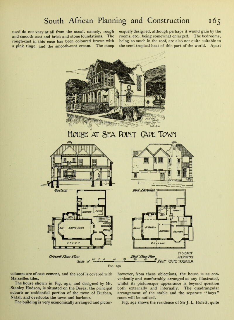 used do not vary at all from the usual, namely, rough and smooth-cast and brick and stone foundations. The rough-cast in this case has been coloured brown with a pink tinge, and the smooth-cast cream. The stoep esquely designed, although perhaps it would gain by the rooms, etc., being somewhat enlarged. The bedrooms, being so much in the roof, are also not quite suitable to the semi-tropical heat of this part of the world. Apart House at Sea Po\m (?lPE tow/i Cr2imd-J7tfarP/a/^ Scale of 10 5 O 10 20 H.S.EAST Jinsr/Joarfifa/f ARCHITECT — ^reer CAPETOWiSA Fig. 290 columns are of cast cement, and the roof is covered with Marseilles tiles. The house shown in Fig. 291, and designed by Mr. Stanley Hudson, is situated on the Berea, the principal suburb or residential portion of the town of Durban, Natal, and overlooks the town and harbour. The building is very economically arranged and pictur- however, from these objections, the house is as con- veniently and comfortably arranged as any illustrated, whilst its picturesque appearance is beyond question both externally and internally. The quadrangular arrangement of the stable and the separate “boys” room will be noticed. Fig. 292 shows the residence of Sir J. L. Hulett, quite