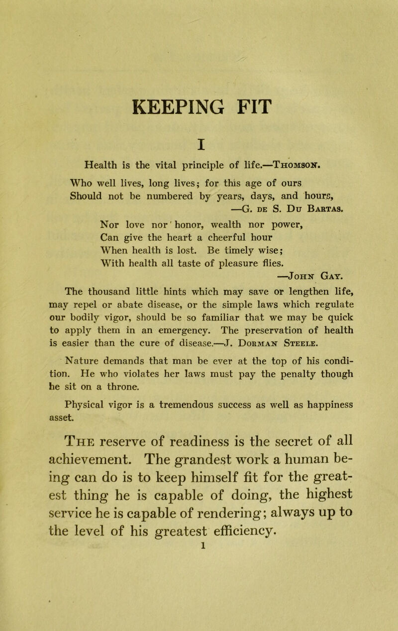 I Health is the vital principle of life.—Thomson. Who well lives, long lives; for this age of ours Should not be numbered by years, days, and hours, —G. DE S. Du Bartas. Nor love nor'honor, wealth nor power. Can give the heart a cheerful hour When health is lost. Be timely wise; With health all taste of pleasure flies. —John Gay. The thousand little hints which may save or lengthen life, may repel or abate disease, or the simple laws which regulate our bodily vigor, should be so familiar that we may be quick to apply them in an emergency. The preservation of health is easier than the cure of disease.—J. Dorman Steele. Nature demands that man be ever at the top of his condi- tion, He who violates her laws must pay the penalty though he sit on a throne. Physical vigor is a tremendous success as well as happiness asset. The reserve of readiness is the secret of all achievement. The grandest work a human be- ing can do is to keep himself fit for the great- est thing he is capable of doing, the highest service he is capable of rendering; always up to the level of his greatest efficiency.