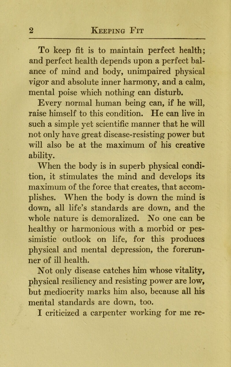 To keep fit is to maintain perfect health; and perfect health depends upon a perfect bal- ance of mind and body, unimpaired physical vigor and absolute inner harmony, and a calm, mental poise which nothing can disturb. Every normal human being can, if he will, raise himself to this condition. He can live in such a simple yet scientific manner that he will not only have great disease-resisting power but will also be at the maximum of his creative ability. When the body is in superb physical condi- tion, it stimulates the mind and develops its maximum of the force that creates, that accom- plishes. When the body is down the mind is down, all life’s standards are down, and the whole nature is demoralized. No one can be healthy or harmonious with a morbid or pes- simistic outlook on life, for this produces physical and mental depression, the forerun- ner of ill health. Not only disease catches him whose vitality, physical resiliency and resisting power are low, but mediocrity marks him also, because all his mental standards are down, too. I criticized a carpenter working for me re-