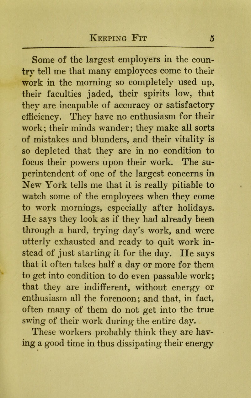 Some of the largest employers in the coun- try tell me that many employees come to their work in the morning so completely used up, their faculties jaded, their spirits low, that they are incapable of accuracy or satisfactory efficiency. They have no enthusiasm for their work; their minds wander; they make all sorts of mistakes and blunders, and their vitality is so depleted that they are in no condition to focus their powers upon their work. The su- perintendent of one of the largest concerns in New York tells me that it is really pitiable to watch some of the employees when they come to work mornings, especially after holidays. He says they look as if they had already been through a hard, trying day’s work, and were utterly exhausted and ready to quit work in- stead of just starting it for the day. He says that it often takes half a day or more for them to get into condition to do even passable work; that they are indifferent, without energy or enthusiasm all the forenoon; and that, in fact, often many of them do not get into the true swing of their work during the entire day. These workers probably think they are hav- ing a good time in thus dissipating their energy