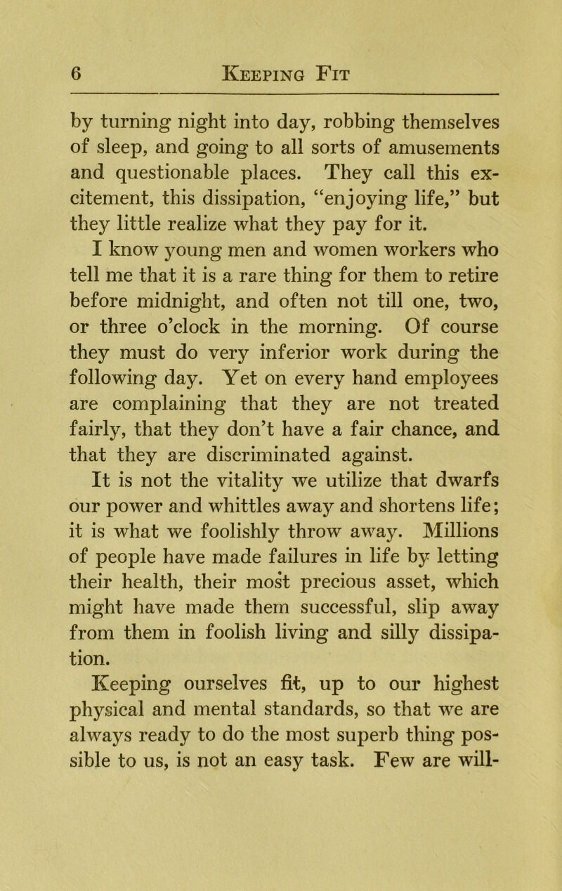 by turning night into day, robbing themselves of sleep, and going to all sorts of amusements and questionable places. They call this ex- citement, this dissipation, “enjoying life,” but they little realize what they pay for it. I know young men and women workers who tell me that it is a rare thing for them to retire before midnight, and often not till one, two, or three o’clock in the morning. Of course they must do very inferior work during the following day. Yet on every hand employees are complaining that they are not treated fairly, that they don’t have a fair chance, and that they are discriminated against. It is not the vitality we utilize that dwarfs our power and whittles away and shortens life; it is what we foolishly throw away. Millions of people have made failures in life by letting their health, their most precious asset, which might have made them successful, slip away from them in foolish living and silly dissipa- tion. Keeping ourselves fit, up to our highest physical and mental standards, so that we are always ready to do the most superb thing pos- sible to us, is not an easy task. Few are will-
