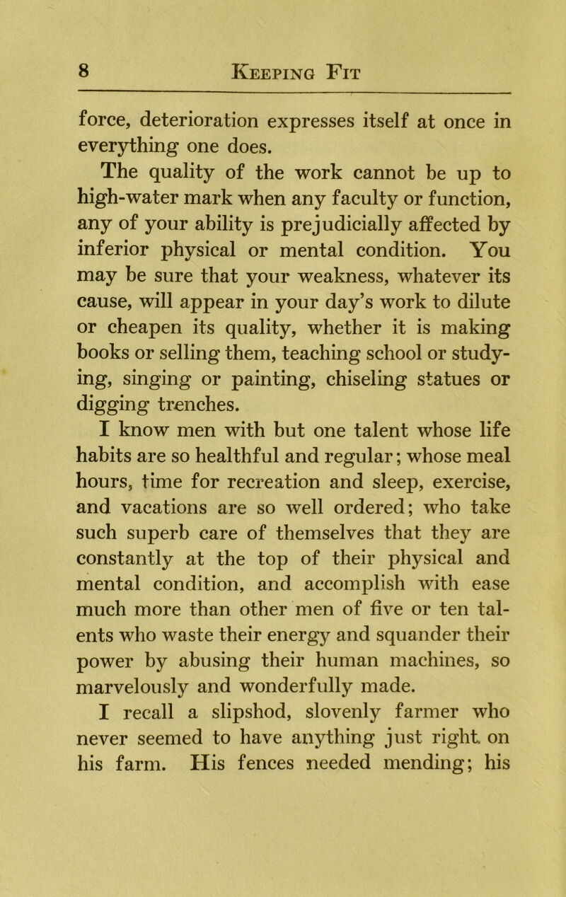 force, deterioration expresses itself at once in everything one does. The quality of the work cannot be up to high-water mark when any faculty or function, any of your ability is prejudicially affected by inferior physical or mental condition. You may be sure that your weakness, whatever its cause, will appear in your day’s work to dilute or cheapen its quality, whether it is making books or selling them, teaching school or study- ing, singing or painting, chiseling statues or digging trenches. I know men with but one talent whose life habits are so healthful and regular; whose meal hours, time for recreation and sleep, exercise, and vacations are so well ordered; who take such superb care of themselves that they are constantly at the top of their physical and mental condition, and accomplish with ease much more than other men of five or ten tal- ents who waste their energy and squander their power by abusing their human machines, so marvelously and wonderfully made. I recall a slipshod, slovenly farmer who never seemed to have anything just right on his farm. His fences needed mending; his