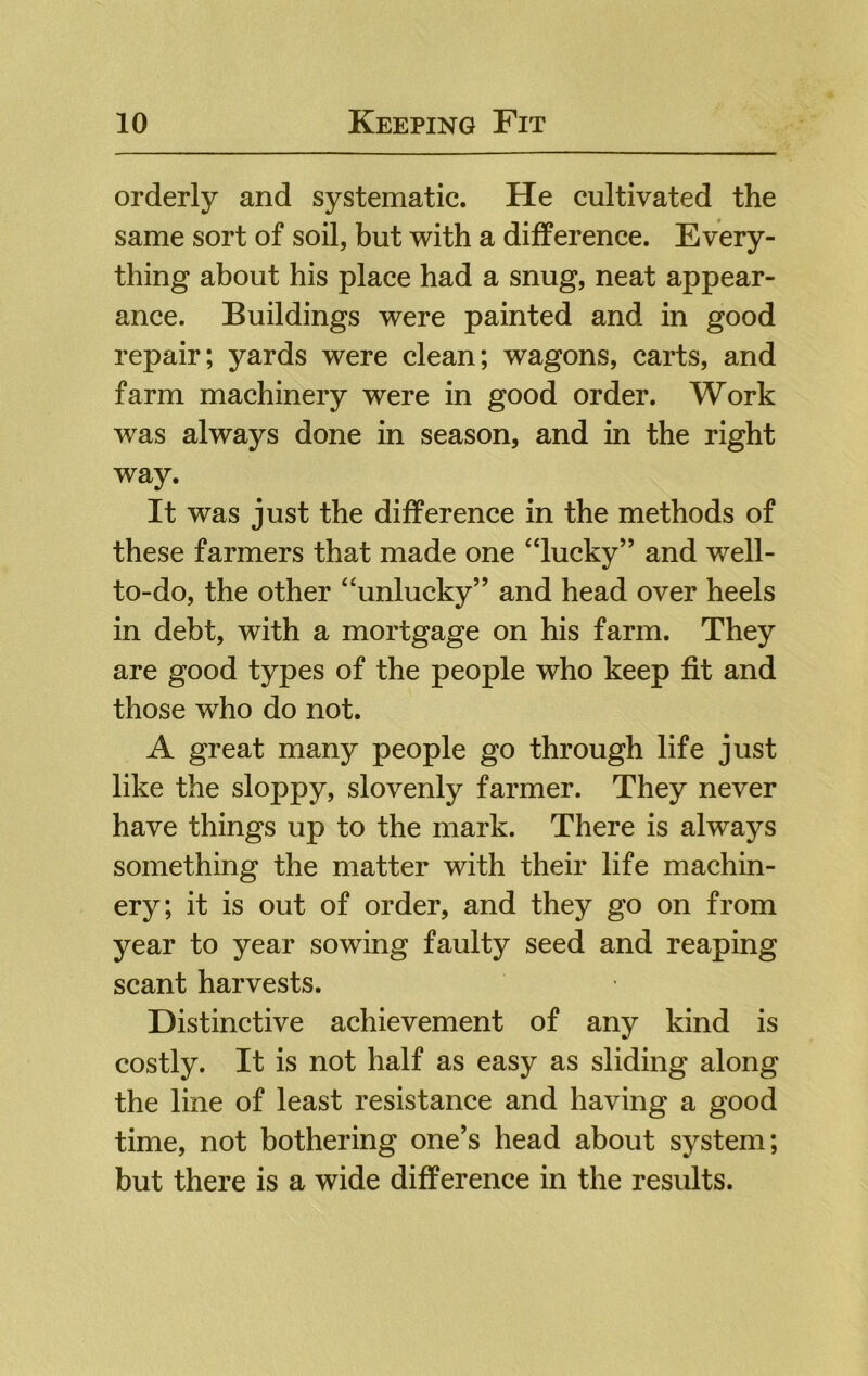 orderly and systematic. He cultivated the same sort of soil, but with a difference. Every- thing about his place had a snug, neat appear- ance. Buildings were painted and in good repair; yards were clean; wagons, carts, and farm machinery were in good order. Work was always done in season, and in the right way. It was just the difference in the methods of these farmers that made one “lucky” and well- to-do, the other “unlucky” and head over heels in debt, with a mortgage on his farm. They are good types of the people who keep fit and those who do not. A great many people go through life just like the sloppy, slovenly farmer. They never have things up to the mark. There is always something the matter with their life machin- ery; it is out of order, and they go on from year to year sowing faulty seed and reaping scant harvests. Distinctive achievement of any kind is costly. It is not half as easy as sliding along the line of least resistance and having a good time, not bothering one’s head about system; but there is a wide difference in the results.