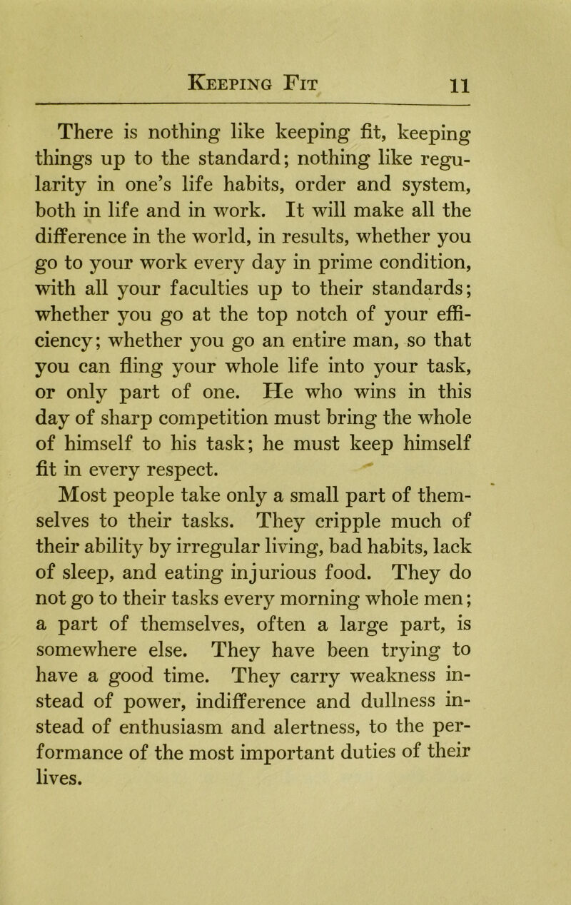 There is nothing like keeping fit, keeping things up to the standard; nothing like regu- larity in one’s life habits, order and system, both in life and in work. It will make all the difference in the world, in results, whether you go to your work every day in prime condition, with all your faculties up to their standards; whether you go at the top notch of your effi- ciency; whether you go an entire man, so that you can fling your whole life into your task, or only part of one. He who wins in this day of sharp competition must bring the whole of himself to his task; he must keep himself fit in every respect. Most people take only a small part of them- selves to their tasks. They cripple much of their ability by irregular living, bad habits, lack of sleep, and eating injurious food. They do not go to their tasks every morning whole men; a part of themselves, often a large part, is somewhere else. They have been trying to have a good time. They carry wealmess in- stead of power, indifference and dullness in- stead of enthusiasm and alertness, to the per- formance of the most important duties of their lives.