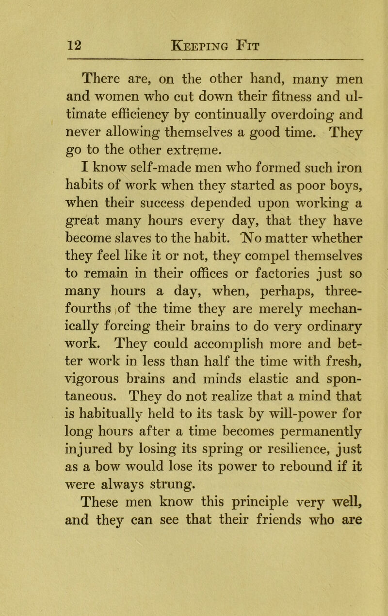 There are, on the other hand, many men and women who cut down their fitness and ul- timate efficiency by continually overdoing and never allowing themselves a good time. They go to the other extreme. I know self-made men who formed such iron habits of work when they started as poor boys, when their success depended upon working a great many hours every day, that they have become slaves to the habit. Ko matter whether they feel like it or not, they compel themselves to remain in their offices or factories just so many hours a day, when, perhaps, three- fourths )Of the time they are merely mechan- ically forcing their brains to do very ordinary work. They could accomplish more and bet- ter work in less than half the time with fresh, vigorous brains and minds elastic and spon- taneous. They do not realize that a mind that is habitually held to its task by will-power for long hours after a time becomes permanently injured by losing its spring or resilience, just as a bow would lose its power to rebound if it were always strung. These men know this principle very well, and they can see that their friends who are