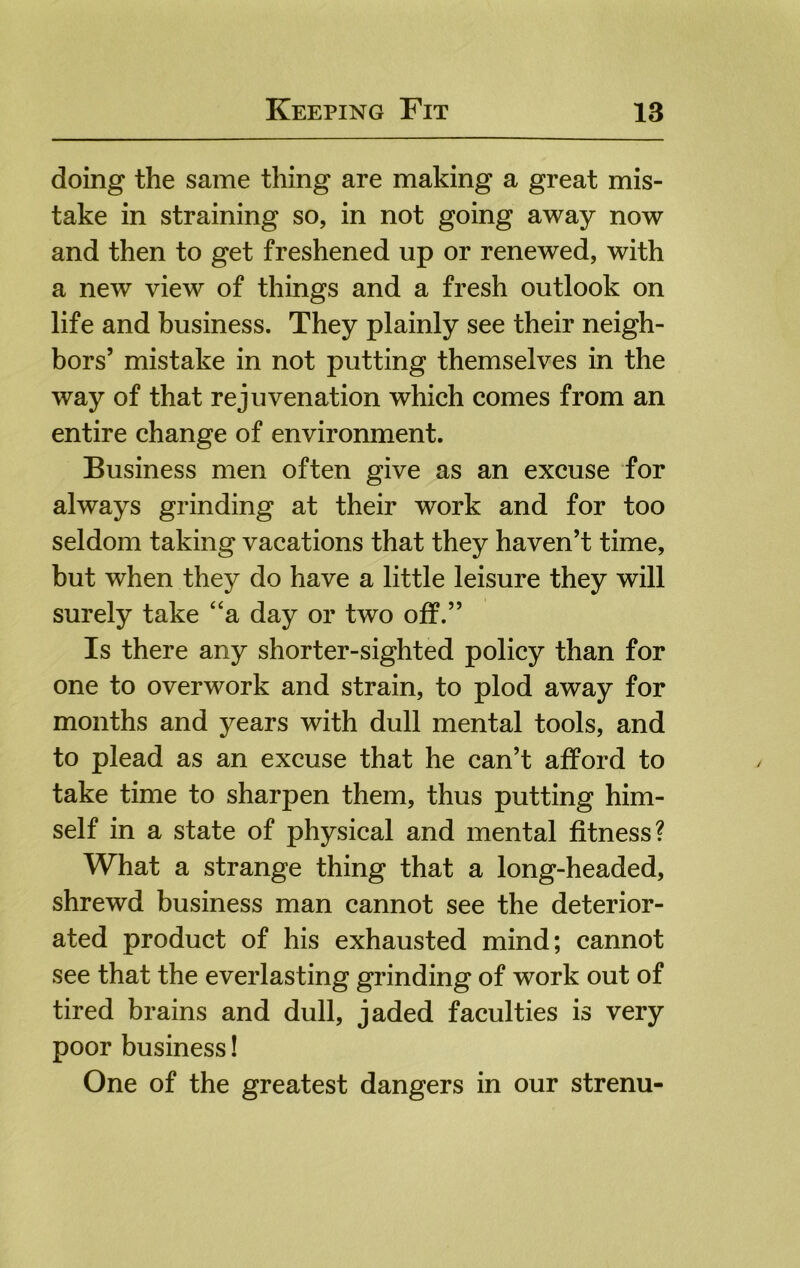 doing the same thing are making a great mis- take in straining so, in not going away now and then to get freshened up or renewed, with a new view of things and a fresh outlook on life and business. They plainly see their neigh- bors’ mistake in not putting themselves in the way of that rejuvenation which comes from an entire change of environment. Business men often give as an excuse for always grinding at their work and for too seldom taking vacations that they haven’t time, but when they do have a little leisure they will surely take ‘‘a day or two oif.” Is there any shorter-sighted policy than for one to overwork and strain, to plod away for months and years with dull mental tools, and to plead as an excuse that he can’t afford to take time to sharpen them, thus putting him- self in a state of physical and mental fitness? What a strange thing that a long-headed, shrewd business man cannot see the deterior- ated product of his exhausted mind; cannot see that the everlasting grinding of work out of tired brains and dull, jaded faculties is very poor business! One of the greatest dangers in our strenu-