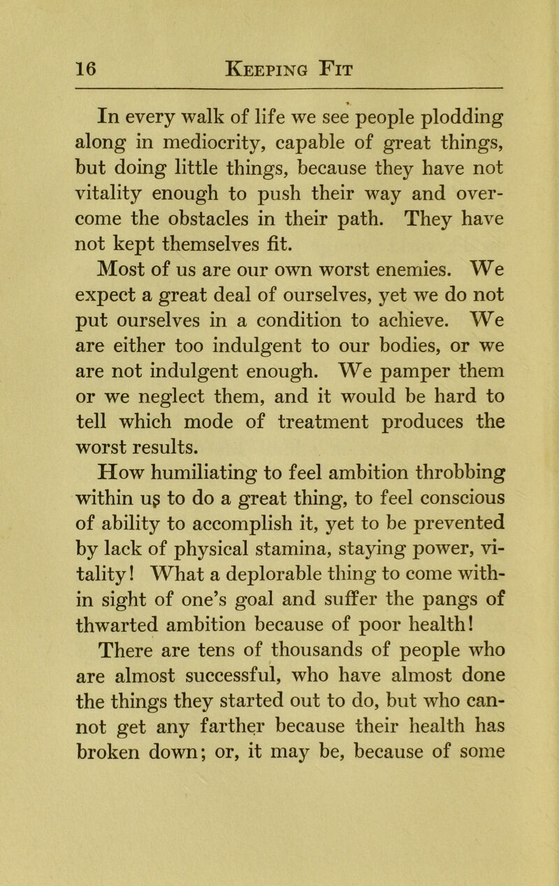 In every walk of life we see people plodding along in mediocrity, capable of great things, but doing little things, because they have not vitality enough to push their way and over- come the obstacles in their path. They have not kept themselves fit. Most of us are our own worst enemies. We expect a great deal of ourselves, yet we do not put ourselves in a condition to achieve. We are either too indulgent to our bodies, or we are not indulgent enough. We pamper them or we neglect them, and it would be hard to tell which mode of treatment produces the worst results. How humiliating to feel ambition throbbing within ug to do a great thing, to feel conscious of ability to accomplish it, yet to be prevented by lack of physical stamina, staying power, vi- tality ! What a deplorable thing to come with- in sight of one’s goal and suffer the pangs of thwarted ambition because of poor health! There are tens of thousands of people who are almost successful, who have almost done the things they started out to do, but who can- not get any farther because their health has broken down; or, it may be, because of some