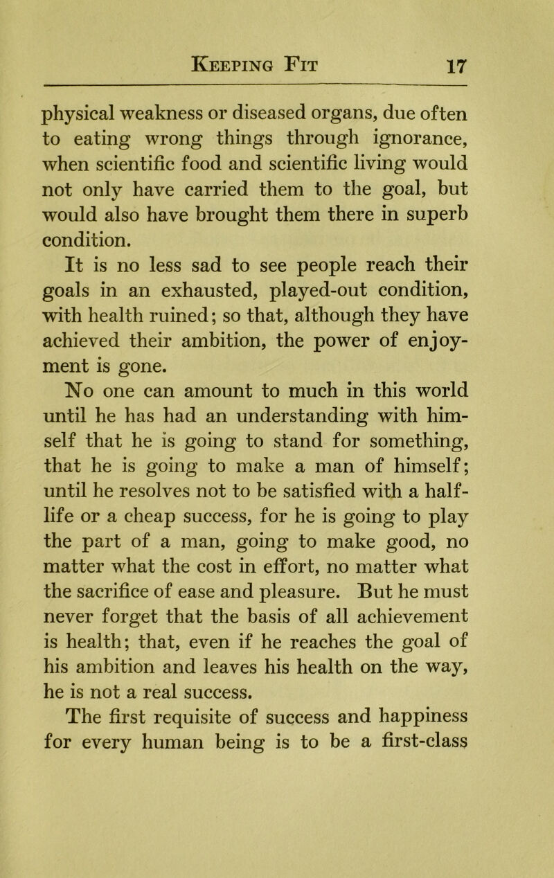 physical weakness or diseased organs, due often to eating wrong things through ignorance, when scientific food and scientific living would not only have carried them to the goal, but would also have brought them there in superb condition. It is no less sad to see people reach their goals in an exhausted, played-out condition, with health ruined; so that, although they have achieved their ambition, the power of enjoy- ment is gone. No one can amount to much in this world until he has had an understanding with him- self that he is going to stand for something, that he is going to make a man of himself; until he resolves not to be satisfied with a half- life or a cheap success, for he is going to play the part of a man, going to make good, no matter what the cost in effort, no matter what the sacrifice of ease and pleasure. But he must never forget that the basis of all achievement is health; that, even if he reaches the goal of his ambition and leaves his health on the way, he is not a real success. The first requisite of success and happiness for every human being is to be a first-class