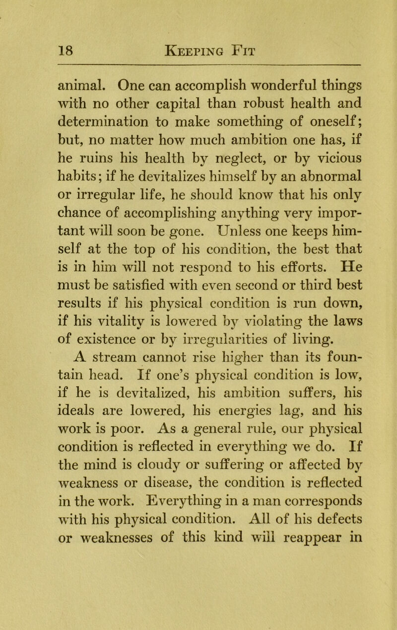 animal. One can accomplish wonderful things with no other capital than robust health and determination to make something of oneself; but, no matter how much ambition one has, if he ruins his health by neglect, or by vicious habits; if he devitalizes himself by an abnormal or irregular life, he should know that his only chance of accomplishing anything very impor- tant will soon be gone. Unless one keeps him- self at the top of his condition, the best that is in him will not respond to his efforts. He must be satisfied with even second or third best results if his physical condition is run down, if his vitality is lowered by violating the laws of existence or by irregularities of living. A stream cannot rise higher than its foun- tain head. If one’s physical condition is low, if he is devitalized, his ambition suffers, his ideals are lowered, his energies lag, and his work is poor. As a general rule, our physical condition is reflected in everything we do. If the mind is cloudy or suffering or affected by weakness or disease, the condition is reflected in the work. Everything in a man corresponds with his physical condition. All of his defects or weaknesses of this kind will reappear in