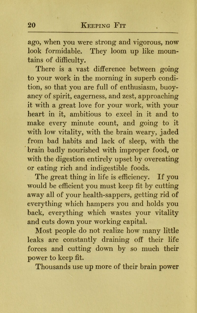 ago, when you were strong and vigorous, now look formidable. They loom up like moun- tains of difficulty. There is a vast difference between going to your work in the morning in superb condi- tion, so that you are full of enthusiasm, buoy- ancy of spirit, eagerness, and zest, approaching it with a great love for your work, with your heart in it, ambitious to excel in it and to make every minute count, and going to it with low vitality, with the brain weary, jaded from bad habits and lack of sleep, with the brain badly nourished with improper food, or with the digestion entirely upset by overeating or eating rich and indigestible foods. The great thing in life is efficiency. If you would be efficient you must keep fit by cutting away all of your health-sappers, getting rid of everything which hampers you and holds you back, everything which wastes your vitality and cuts down your working capital. Most people do not realize how many little leaks are constantly draining off their life forces and cutting down by so much their power to keep fit. Thousands use up more of their brain power