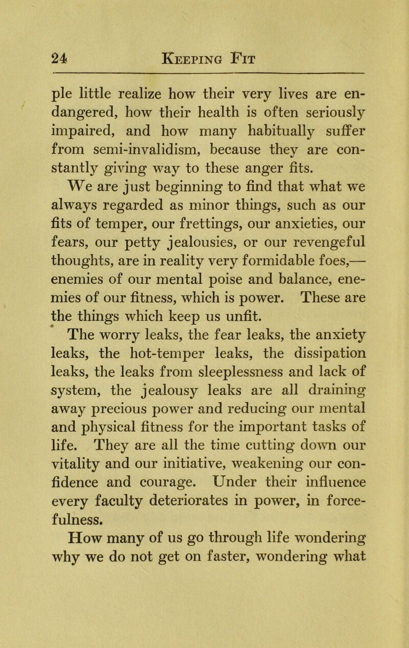 pie little realize how their very lives are en- dangered, how their health is often seriously impaired, and how many habitually suffer from semi-invalidism, because they are con- stantly giving way to these anger fits. We are just beginning to find that what we always regarded as minor things, such as our fits of temper, our frettings, our anxieties, our fears, our petty jealousies, or our revengeful thoughts, are in reality very formidable foes,— enemies of our mental poise and balance, ene- mies of our fitness, which is power. These are the things which keep us unfit. The worry leaks, the fear leaks, the anxiety leaks, the hot-temper leaks, the dissipation leaks, the leaks from sleeplessness and lack of system, the jealousy leaks are all draining away precious power and reducing our mental and physical fitness for the important tasks of life. They are all the time cutting down our vitality and our initiative, weakening our con- fidence and courage. Under their influence every faculty deteriorates in power, in force- fulness. How many of us go through life wondering why we do not get on faster, wondering what
