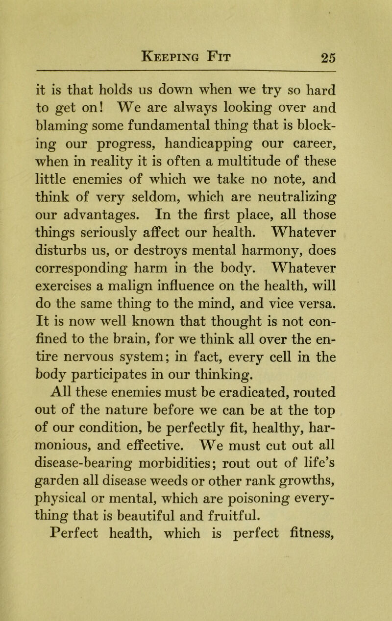 it is that holds us down when we try so hard to get on! We are always looking over and blaming some fundamental thing that is block- ing our progress, handicapping our career, when in reality it is often a multitude of these little enemies of which we take no note, and think of very seldom, which are neutralizing our advantages. In the first place, all those things seriously affect our health. Whatever disturbs us, or destroys mental harmony, does corresponding harm in the body. Whatever exercises a malign influence on the health, will do the same thing to the mind, and vice versa. It is now well known that thought is not con- fined to the brain, for we think all over the en- tire nervous system; in fact, every cell in the body participates in our thinking. All these enemies must be eradicated, routed out of the nature before we can be at the top of our condition, be perfectly fit, healthy, har- monious, and effective. We must cut out all disease-bearing morbidities; rout out of life’s garden all disease weeds or other rank growths, physical or mental, which are poisoning every- thing that is beautiful and fruitful. Perfect health, which is perfect fitness,